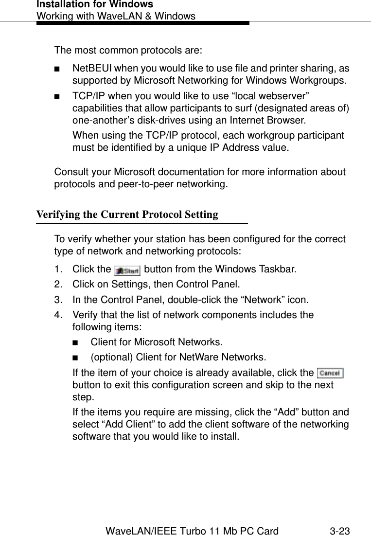 Installation for WindowsWorking with WaveLAN &amp; WindowsWaveLAN/IEEE Turbo 11 Mb PC Card 3-23The most common protocols are:■NetBEUI when you would like to use file and printer sharing, as supported by Microsoft Networking for Windows Workgroups.■TCP/IP when you would like to use “local webserver” capabilities that allow participants to surf (designated areas of) one-another’s disk-drives using an Internet Browser.When using the TCP/IP protocol, each workgroup participant must be identified by a unique IP Address value. Consult your Microsoft documentation for more information about protocols and peer-to-peer networking.Verifying the Current Protocol Setting 3To verify whether your station has been configured for the correct type of network and networking protocols:1. Click the   button from the Windows Taskbar.2. Click on Settings, then Control Panel.3. In the Control Panel, double-click the “Network” icon.4. Verify that the list of network components includes the following items:■Client for Microsoft Networks.■(optional) Client for NetWare Networks. If the item of your choice is already available, click the   button to exit this configuration screen and skip to the next step.If the items you require are missing, click the “Add” button and select “Add Client” to add the client software of the networking software that you would like to install.