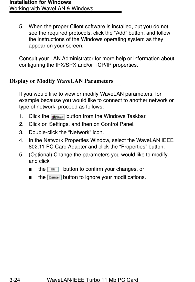 Installation for WindowsWorking with WaveLAN &amp; Windows3-24 WaveLAN/IEEE Turbo 11 Mb PC Card5. When the proper Client software is installed, but you do not see the required protocols, click the “Add” button, and follow the instructions of the Windows operating system as they appear on your screen.Consult your LAN Administrator for more help or information about configuring the IPX/SPX and/or TCP/IP properties.Display or Modify WaveLAN Parameters 3If you would like to view or modify WaveLAN parameters, for example because you would like to connect to another network or type of network, proceed as follows:1. Click the   button from the Windows Taskbar.2. Click on Settings, and then on Control Panel.3. Double-click the “Network” icon.4. In the Network Properties Window, select the WaveLAN IEEE 802.11 PC Card Adapter and click the “Properties” button.5. (Optional) Change the parameters you would like to modify, and click■the   button to confirm your changes, or■the   button to ignore your modifications.