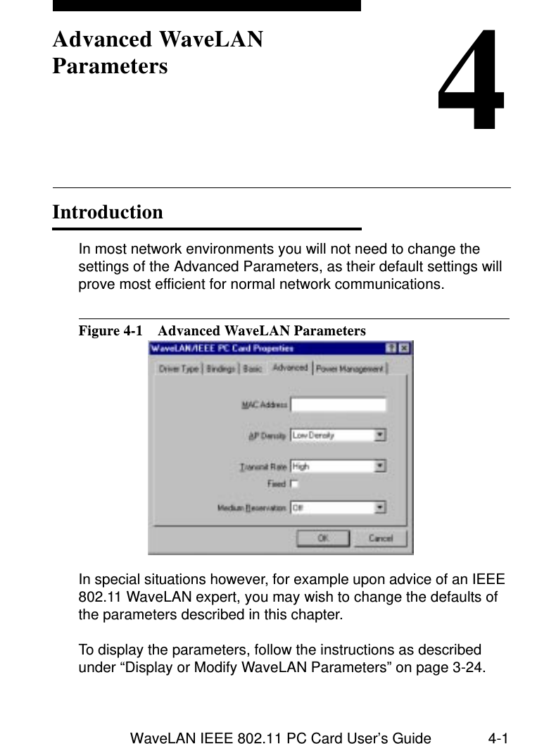 WaveLAN IEEE 802.11 PC Card User’s Guide 4-14Advanced WaveLAN ParametersIntroduction 4In most network environments you will not need to change the settings of the Advanced Parameters, as their default settings will prove most efficient for normal network communications. Figure 4-1  Advanced WaveLAN ParametersIn special situations however, for example upon advice of an IEEE 802.11 WaveLAN expert, you may wish to change the defaults of the parameters described in this chapter.To display the parameters, follow the instructions as described under “Display or Modify WaveLAN Parameters” on page 3-24.