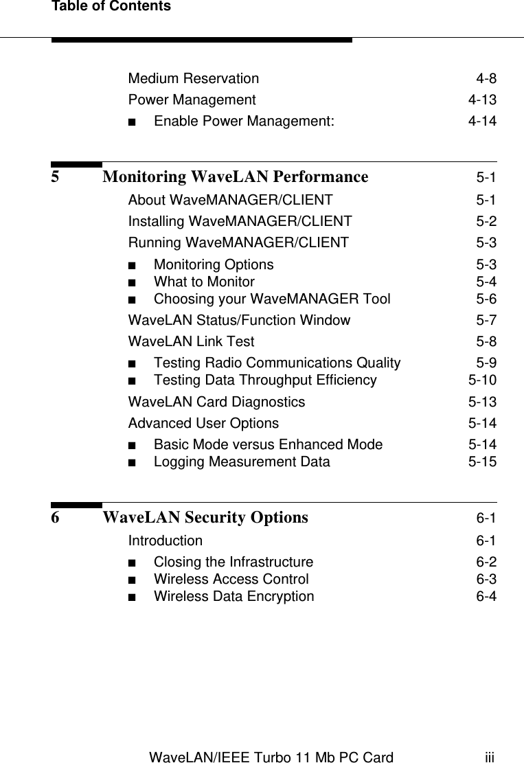 Table of ContentsWaveLAN/IEEE Turbo 11 Mb PC Card iiiMedium Reservation  4-8Power Management  4-13■Enable Power Management:  4-145 Monitoring WaveLAN Performance 5-1About WaveMANAGER/CLIENT  5-1Installing WaveMANAGER/CLIENT  5-2Running WaveMANAGER/CLIENT  5-3■Monitoring Options  5-3■What to Monitor  5-4■Choosing your WaveMANAGER Tool  5-6WaveLAN Status/Function Window  5-7WaveLAN Link Test  5-8■Testing Radio Communications Quality  5-9■Testing Data Throughput Efficiency  5-10WaveLAN Card Diagnostics  5-13Advanced User Options  5-14■Basic Mode versus Enhanced Mode  5-14■Logging Measurement Data  5-156 WaveLAN Security Options 6-1Introduction  6-1■Closing the Infrastructure  6-2■Wireless Access Control  6-3■Wireless Data Encryption  6-4