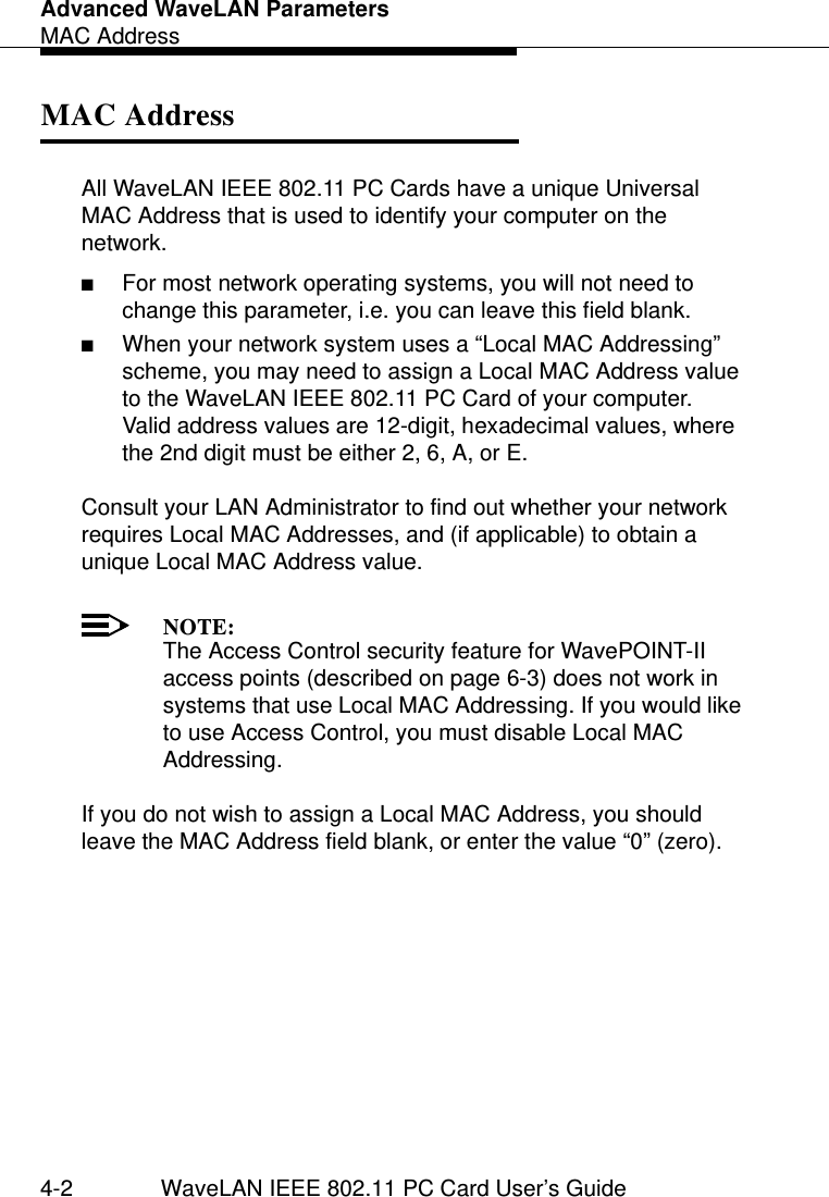 Advanced WaveLAN ParametersMAC Address4-2 WaveLAN IEEE 802.11 PC Card User’s GuideMAC Address 4All WaveLAN IEEE 802.11 PC Cards have a unique Universal MAC Address that is used to identify your computer on the network.■For most network operating systems, you will not need to change this parameter, i.e. you can leave this field blank.■When your network system uses a “Local MAC Addressing” scheme, you may need to assign a Local MAC Address value to the WaveLAN IEEE 802.11 PC Card of your computer.Valid address values are 12-digit, hexadecimal values, where the 2nd digit must be either 2, 6, A, or E.Consult your LAN Administrator to find out whether your network requires Local MAC Addresses, and (if applicable) to obtain a unique Local MAC Address value. NOTE:The Access Control security feature for WavePOINT-II access points (described on page 6-3) does not work in systems that use Local MAC Addressing. If you would like to use Access Control, you must disable Local MAC Addressing.If you do not wish to assign a Local MAC Address, you should leave the MAC Address field blank, or enter the value “0” (zero).