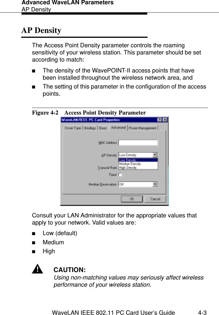 Advanced WaveLAN ParametersAP DensityWaveLAN IEEE 802.11 PC Card User’s Guide 4-3AP Density  4The Access Point Density parameter controls the roaming sensitivity of your wireless station. This parameter should be set according to match:■The density of the WavePOINT-II access points that have been installed throughout the wireless network area, and ■The setting of this parameter in the configuration of the access points.Figure 4-2  Access Point Density ParameterConsult your LAN Administrator for the appropriate values that apply to your network. Valid values are:■Low (default)■Medium■High!CAUTION:Using non-matching values may seriously affect wireless performance of your wireless station.