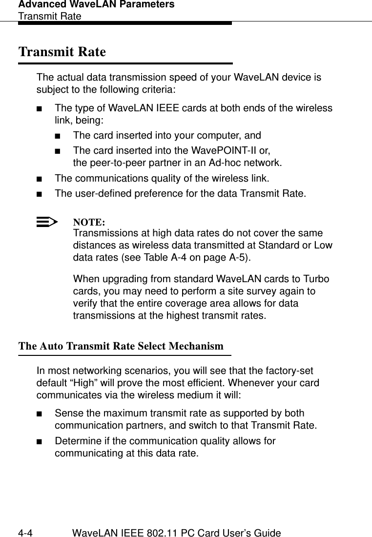 Advanced WaveLAN ParametersTransmit Rate4-4 WaveLAN IEEE 802.11 PC Card User’s GuideTransmit Rate 4The actual data transmission speed of your WaveLAN device is subject to the following criteria:■The type of WaveLAN IEEE cards at both ends of the wireless link, being: ■The card inserted into your computer, and ■The card inserted into the WavePOINT-II or, the peer-to-peer partner in an Ad-hoc network.■The communications quality of the wireless link.■The user-defined preference for the data Transmit Rate.NOTE:Transmissions at high data rates do not cover the same distances as wireless data transmitted at Standard or Low data rates (see Table A-4 on page A-5). When upgrading from standard WaveLAN cards to Turbo cards, you may need to perform a site survey again to verify that the entire coverage area allows for data transmissions at the highest transmit rates. The Auto Transmit Rate Select Mechanism 4In most networking scenarios, you will see that the factory-set default “High” will prove the most efficient. Whenever your card communicates via the wireless medium it will:■Sense the maximum transmit rate as supported by both communication partners, and switch to that Transmit Rate.■Determine if the communication quality allows for communicating at this data rate.