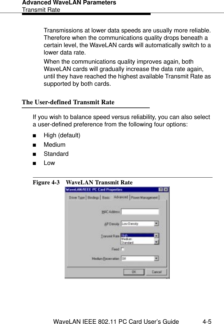 Advanced WaveLAN ParametersTransmit RateWaveLAN IEEE 802.11 PC Card User’s Guide 4-5Transmissions at lower data speeds are usually more reliable. Therefore when the communications quality drops beneath a certain level, the WaveLAN cards will automatically switch to a lower data rate.When the communications quality improves again, both WaveLAN cards will gradually increase the data rate again, until they have reached the highest available Transmit Rate as supported by both cards.The User-defined Transmit Rate 4If you wish to balance speed versus reliability, you can also select a user-defined preference from the following four options:■High (default)■Medium■Standard■LowFigure 4-3  WaveLAN Transmit Rate