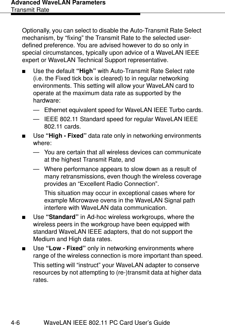 Advanced WaveLAN ParametersTransmit Rate4-6 WaveLAN IEEE 802.11 PC Card User’s GuideOptionally, you can select to disable the Auto-Transmit Rate Select mechanism, by “fixing” the Transmit Rate to the selected user-defined preference. You are advised however to do so only in special circumstances, typically upon advice of a WaveLAN IEEE expert or WaveLAN Technical Support representative.■Use the default “High” with Auto-Transmit Rate Select rate (i.e. the Fixed tick box is cleared) to in regular networking environments. This setting will allow your WaveLAN card to operate at the maximum data rate as supported by the hardware:— Ethernet equivalent speed for WaveLAN IEEE Turbo cards.— IEEE 802.11 Standard speed for regular WaveLAN IEEE 802.11 cards.■Use “High - Fixed” data rate only in networking environments where:— You are certain that all wireless devices can communicate at the highest Transmit Rate, and— Where performance appears to slow down as a result of many retransmissions, even though the wireless coverage provides an “Excellent Radio Connection”. This situation may occur in exceptional cases where for example Microwave ovens in the WaveLAN Signal path interfere with WaveLAN data communication.■Use “Standard” in Ad-hoc wireless workgroups, where the wireless peers in the workgroup have been equipped with standard WaveLAN IEEE adapters, that do not support the Medium and High data rates. ■Use “Low - Fixed” only in networking environments where range of the wireless connection is more important than speed.This setting will “instruct” your WaveLAN adapter to conserve resources by not attempting to (re-)transmit data at higher data rates. 