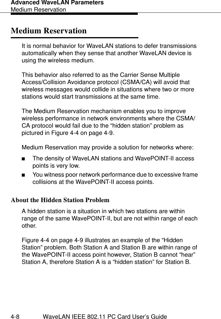 Advanced WaveLAN ParametersMedium Reservation4-8 WaveLAN IEEE 802.11 PC Card User’s GuideMedium Reservation 4It is normal behavior for WaveLAN stations to defer transmissions automatically when they sense that another WaveLAN device is using the wireless medium. This behavior also referred to as the Carrier Sense Multiple Access/Collision Avoidance protocol (CSMA/CA) will avoid that wireless messages would collide in situations where two or more stations would start transmissions at the same time.The Medium Reservation mechanism enables you to improve wireless performance in network environments where the CSMA/CA protocol would fail due to the “hidden station” problem as pictured in Figure 4-4 on page 4-9. Medium Reservation may provide a solution for networks where:■The density of WaveLAN stations and WavePOINT-II access points is very low.■You witness poor network performance due to excessive frame collisions at the WavePOINT-II access points.About the Hidden Station Problem 4A hidden station is a situation in which two stations are within range of the same WavePOINT-II, but are not within range of each other.Figure 4-4 on page 4-9 illustrates an example of the “Hidden Station” problem. Both Station A and Station B are within range of the WavePOINT-II access point however, Station B cannot “hear” Station A, therefore Station A is a “hidden station” for Station B.