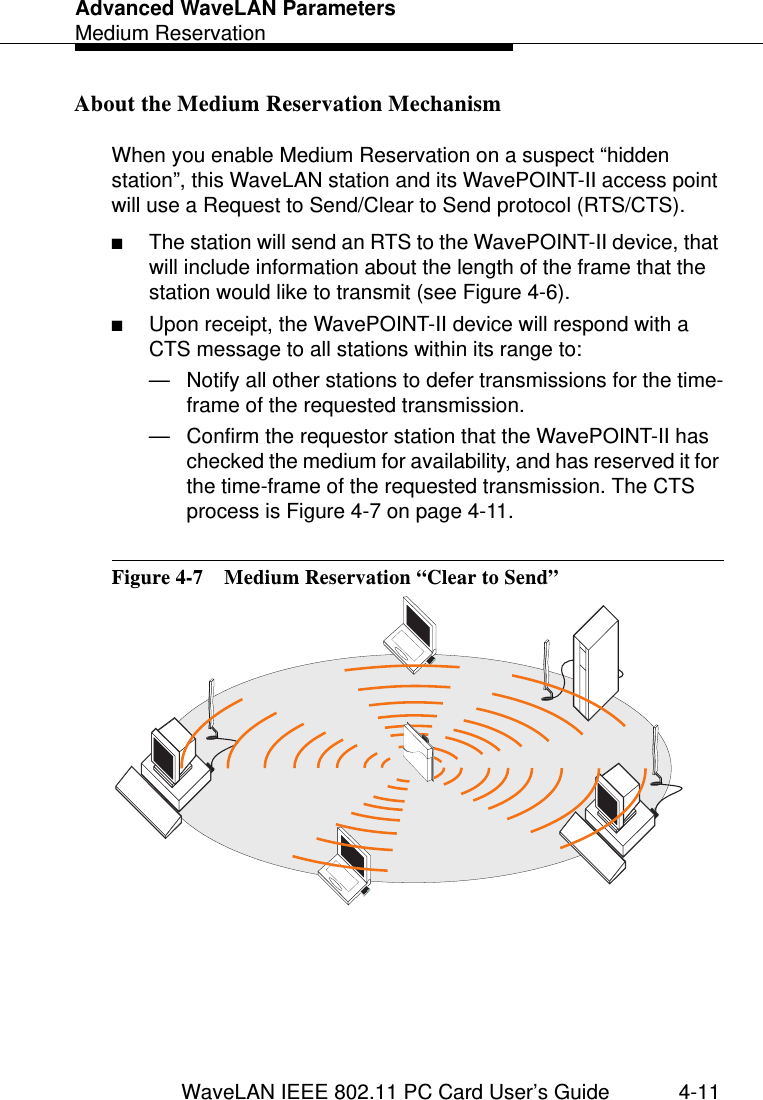 Advanced WaveLAN ParametersMedium ReservationWaveLAN IEEE 802.11 PC Card User’s Guide 4-11About the Medium Reservation Mechanism 4When you enable Medium Reservation on a suspect “hidden station”, this WaveLAN station and its WavePOINT-II access point will use a Request to Send/Clear to Send protocol (RTS/CTS).■The station will send an RTS to the WavePOINT-II device, that will include information about the length of the frame that the station would like to transmit (see Figure 4-6). ■Upon receipt, the WavePOINT-II device will respond with a CTS message to all stations within its range to:— Notify all other stations to defer transmissions for the time-frame of the requested transmission.— Confirm the requestor station that the WavePOINT-II has checked the medium for availability, and has reserved it for the time-frame of the requested transmission. The CTS process is Figure 4-7 on page 4-11.Figure 4-7  Medium Reservation “Clear to Send”