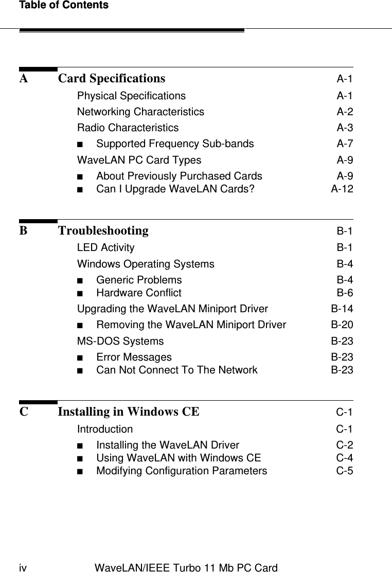 Table of Contentsiv WaveLAN/IEEE Turbo 11 Mb PC CardTable of ContentsA Card Specifications A-1Physical Specifications  A-1Networking Characteristics  A-2Radio Characteristics  A-3■Supported Frequency Sub-bands  A-7WaveLAN PC Card Types  A-9■About Previously Purchased Cards  A-9■Can I Upgrade WaveLAN Cards?  A-12B Troubleshooting B-1LED Activity  B-1Windows Operating Systems  B-4■Generic Problems  B-4■Hardware Conflict  B-6Upgrading the WaveLAN Miniport Driver  B-14■Removing the WaveLAN Miniport Driver  B-20MS-DOS Systems  B-23■Error Messages  B-23■Can Not Connect To The Network  B-23C Installing in Windows CE C-1Introduction  C-1■Installing the WaveLAN Driver  C-2■Using WaveLAN with Windows CE  C-4■Modifying Configuration Parameters  C-5