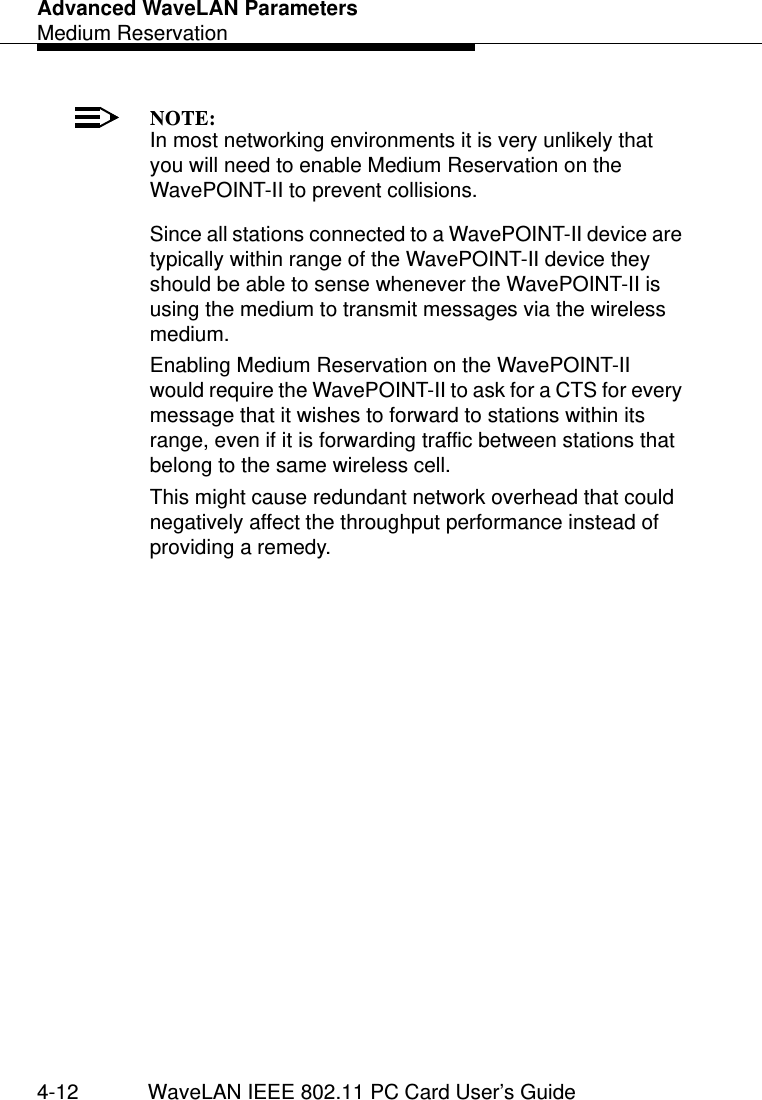 Advanced WaveLAN ParametersMedium Reservation4-12 WaveLAN IEEE 802.11 PC Card User’s GuideNOTE:In most networking environments it is very unlikely that you will need to enable Medium Reservation on the WavePOINT-II to prevent collisions.Since all stations connected to a WavePOINT-II device are typically within range of the WavePOINT-II device they should be able to sense whenever the WavePOINT-II is using the medium to transmit messages via the wireless medium. Enabling Medium Reservation on the WavePOINT-II would require the WavePOINT-II to ask for a CTS for every message that it wishes to forward to stations within its range, even if it is forwarding traffic between stations that belong to the same wireless cell. This might cause redundant network overhead that could negatively affect the throughput performance instead of providing a remedy. 