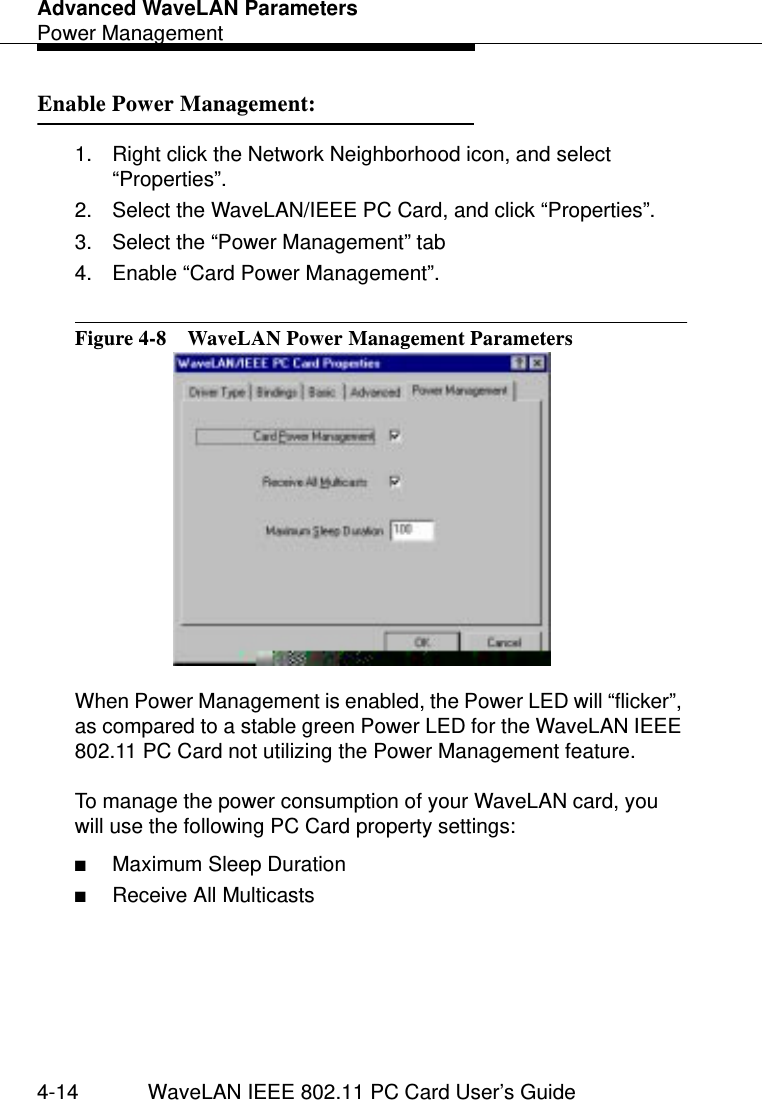 Advanced WaveLAN ParametersPower Management4-14 WaveLAN IEEE 802.11 PC Card User’s GuideEnable Power Management: 41. Right click the Network Neighborhood icon, and select “Properties”.2. Select the WaveLAN/IEEE PC Card, and click “Properties”.3. Select the “Power Management” tab 4. Enable “Card Power Management”.Figure 4-8  WaveLAN Power Management ParametersWhen Power Management is enabled, the Power LED will “flicker”, as compared to a stable green Power LED for the WaveLAN IEEE 802.11 PC Card not utilizing the Power Management feature.To manage the power consumption of your WaveLAN card, you will use the following PC Card property settings:■Maximum Sleep Duration■Receive All Multicasts