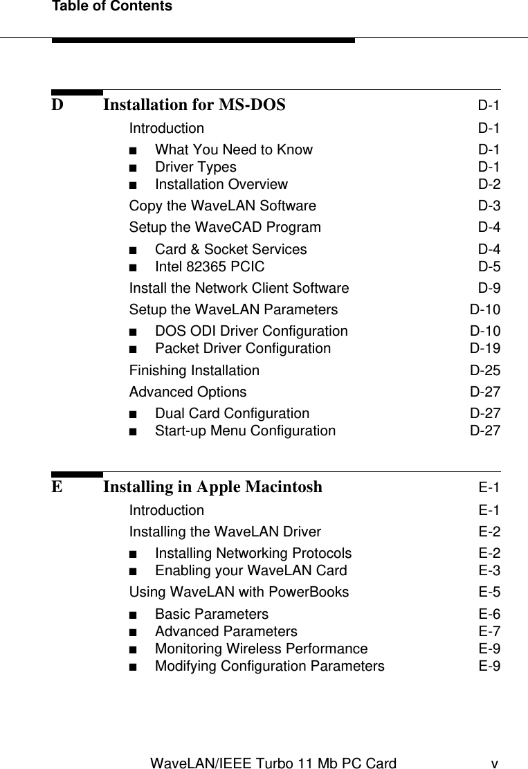 Table of ContentsWaveLAN/IEEE Turbo 11 Mb PC Card vD Installation for MS-DOS D-1Introduction  D-1■What You Need to Know  D-1■Driver Types  D-1■Installation Overview  D-2Copy the WaveLAN Software  D-3Setup the WaveCAD Program  D-4■Card &amp; Socket Services  D-4■Intel 82365 PCIC  D-5Install the Network Client Software  D-9Setup the WaveLAN Parameters  D-10■DOS ODI Driver Configuration  D-10■Packet Driver Configuration  D-19Finishing Installation  D-25Advanced Options  D-27■Dual Card Configuration  D-27■Start-up Menu Configuration  D-27E Installing in Apple Macintosh E-1Introduction  E-1Installing the WaveLAN Driver  E-2■Installing Networking Protocols  E-2■Enabling your WaveLAN Card  E-3Using WaveLAN with PowerBooks  E-5■Basic Parameters  E-6■Advanced Parameters  E-7■Monitoring Wireless Performance  E-9■Modifying Configuration Parameters  E-9