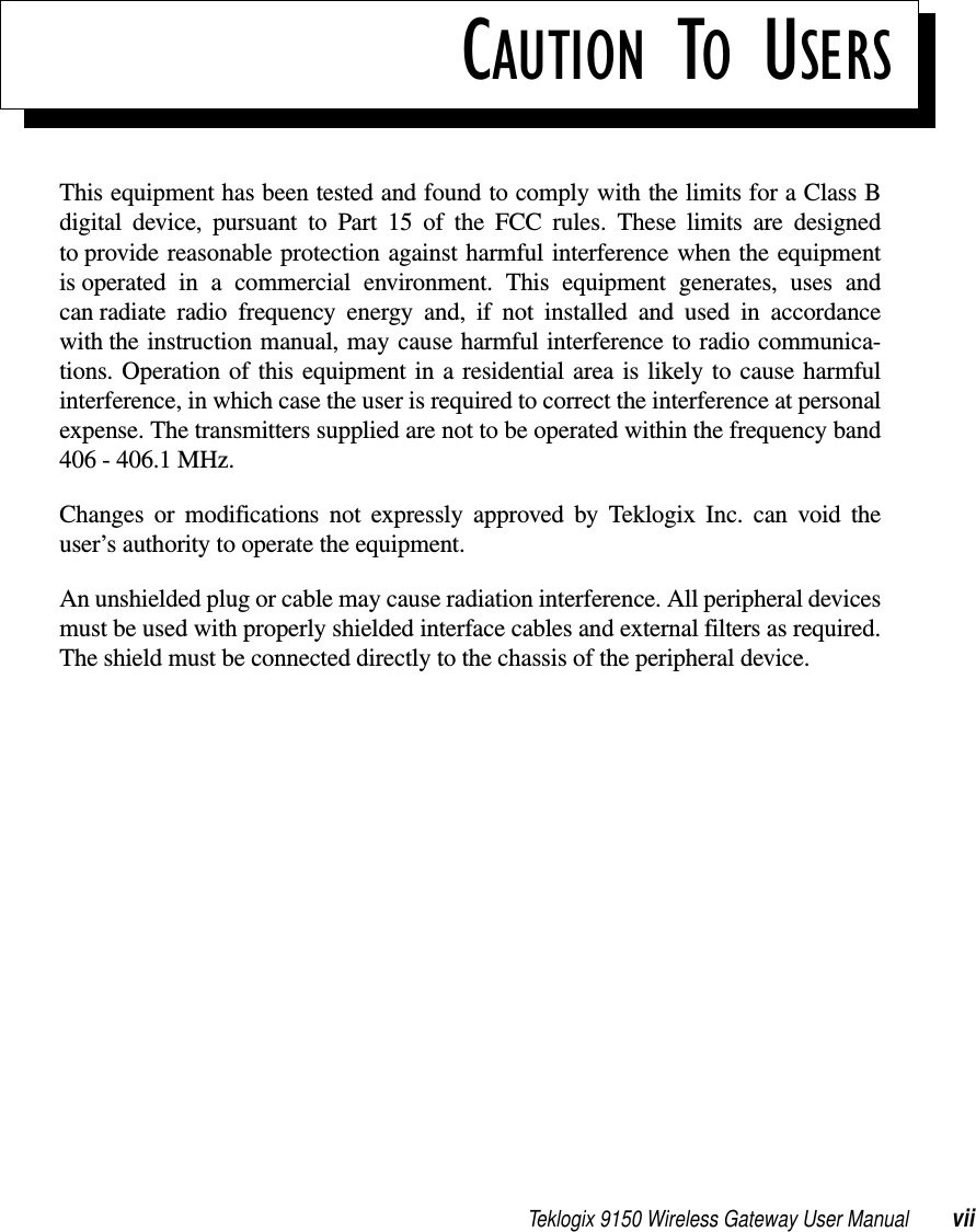 Teklogix 9150 Wireless Gateway User Manual viiCAUTION TO USERSThis equipment has been tested and found to comply with the limits for a Class Bdigital device, pursuant to Part 15 of the FCC rules. These limits are designedto provide reasonable protection against harmful interference when the equipmentis operated in a commercial environment. This equipment generates, uses andcan radiate radio frequency energy and, if not installed and used in accordancewith the instruction manual, may cause harmful interference to radio communica-tions. Operation of this equipment in a residential area is likely to cause harmfulinterference, in which case the user is required to correct the interference at personalexpense. The transmitters supplied are not to be operated within the frequency band406 - 406.1 MHz.Changes or modifications not expressly approved by Teklogix Inc. can void theuser’s authority to operate the equipment.An unshielded plug or cable may cause radiation interference. All peripheral devicesmust be used with properly shielded interface cables and external filters as required.The shield must be connected directly to the chassis of the peripheral device.
