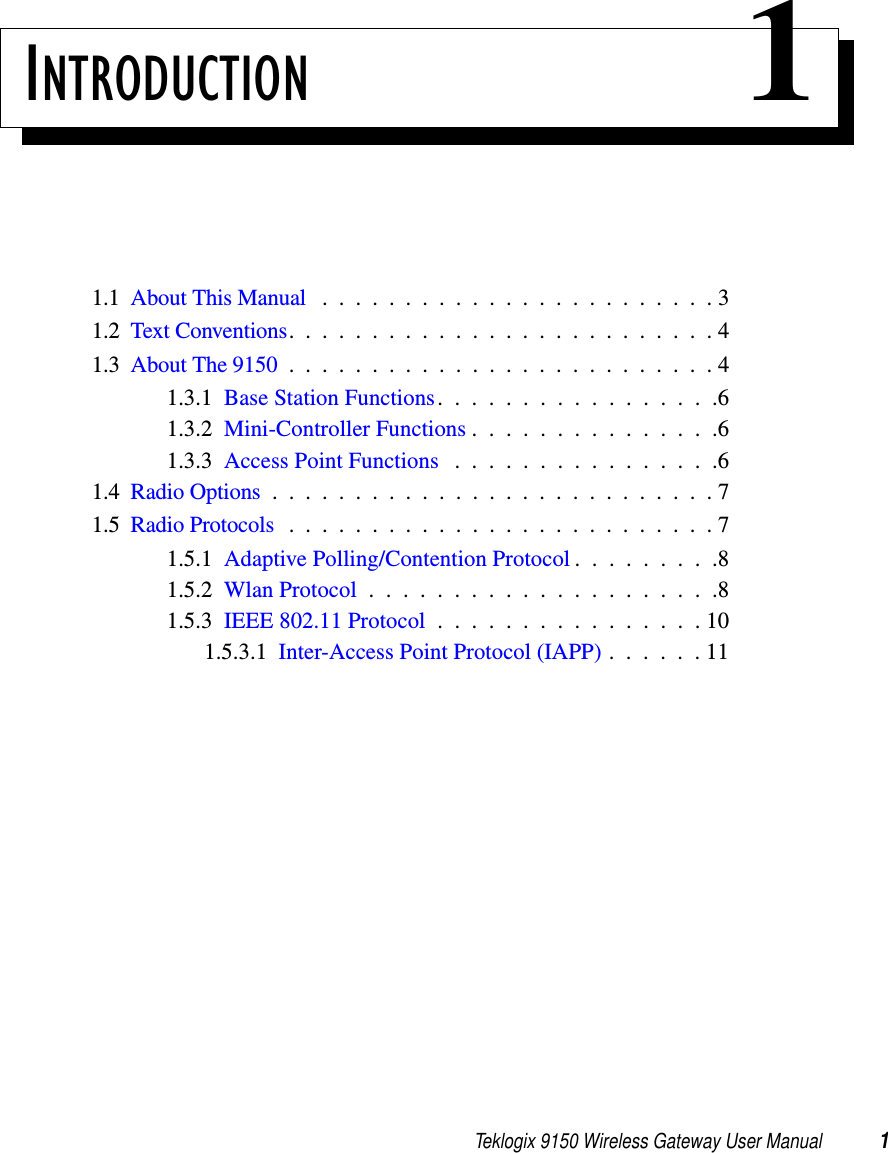 Teklogix 9150 Wireless Gateway User Manual 1INTRODUCTION 11.1  About This Manual ........................31.2  Text Conventions..........................41.3  About The 9150 . .........................41.3.1  Base Station Functions.................61.3.2  Mini-Controller Functions...............61.3.3  Access Point Functions . . . . . . . . . . . . . . . .61.4  Radio Options...........................71.5  Radio Protocols..........................71.5.1  Adaptive Polling/Contention Protocol . . . . . . . . .81.5.2  Wlan Protocol.....................81.5.3  IEEE 802.11 Protocol . . . . . . . . . . . . . . . . 101.5.3.1  Inter-Access Point Protocol (IAPP) . . . . . . 11