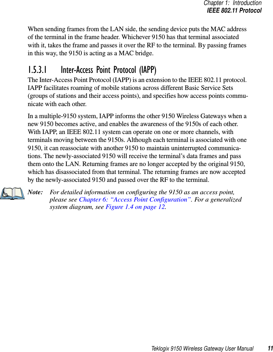 Teklogix 9150 Wireless Gateway User Manual 11Chapter 1: IntroductionIEEE 802.11 ProtocolWhen sending frames from the LAN side, the sending device puts the MAC address of the terminal in the frame header. Whichever 9150 has that terminal associated with it, takes the frame and passes it over the RF to the terminal. By passing frames in this way, the 9150 is acting as a MAC bridge. 1.5.3.1 Inter-Access Point Protocol (IAPP)The Inter-Access Point Protocol (IAPP) is an extension to the IEEE 802.11 protocol. IAPP facilitates roaming of mobile stations across different Basic Service Sets (groups of stations and their access points), and specifies how access points commu-nicate with each other. In a multiple-9150 system, IAPP informs the other 9150 Wireless Gateways when a new 9150 becomes active, and enables the awareness of the 9150s of each other. With IAPP, an IEEE 802.11 system can operate on one or more channels, with terminals moving between the 9150s. Although each terminal is associated with one 9150, it can reassociate with another 9150 to maintain uninterrupted communica-tions. The newly-associated 9150 will receive the terminal’s data frames and pass them onto the LAN. Returning frames are no longer accepted by the original 9150, which has disassociated from that terminal. The returning frames are now accepted by the newly-associated 9150 and passed over the RF to the terminal. Note: For detailed information on configuring the 9150 as an access point, please see Chapter 6: “Access Point Configuration”. For a generalized system diagram, see Figure 1.4 on page 12.