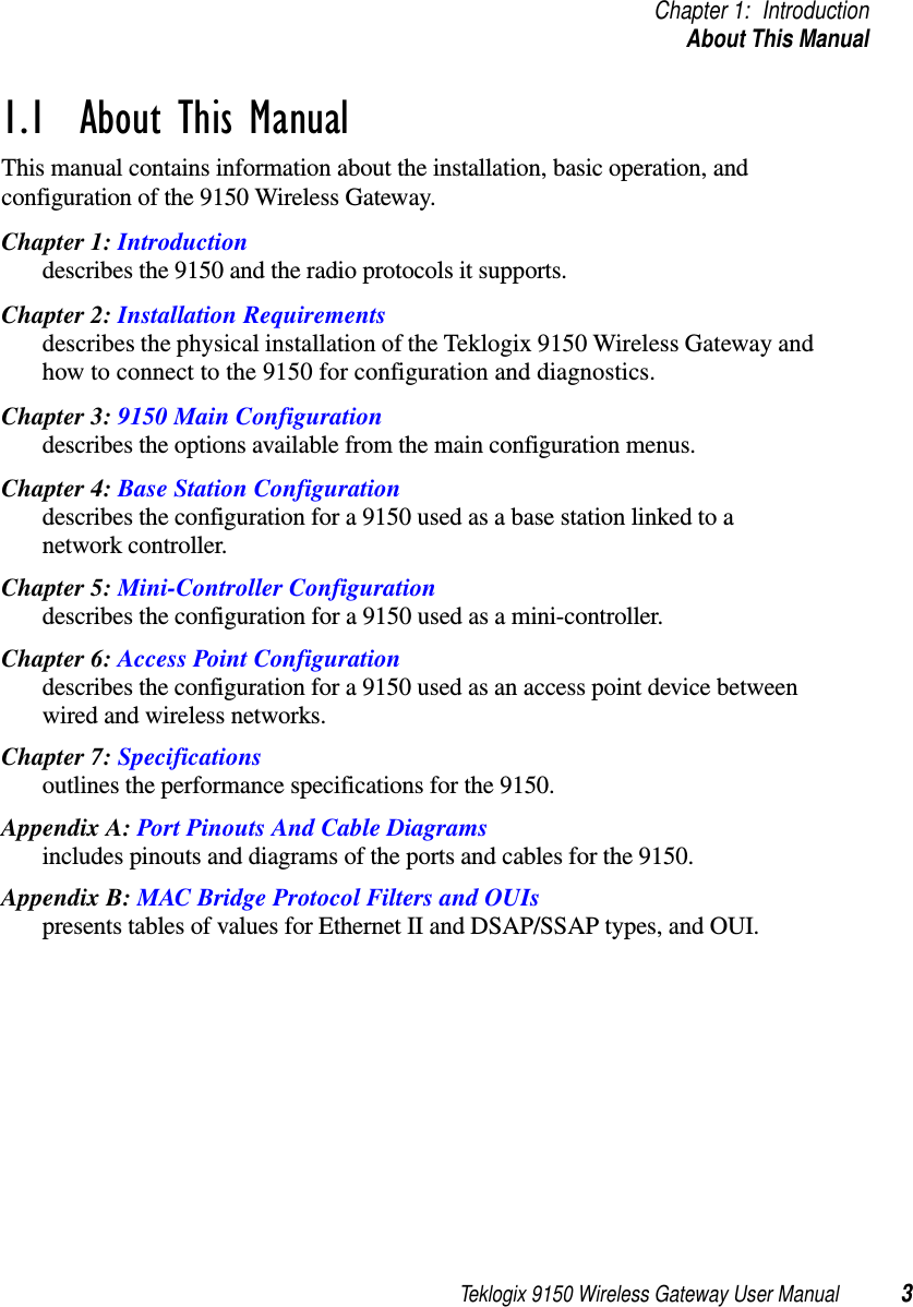 Teklogix 9150 Wireless Gateway User Manual 3Chapter 1: IntroductionAbout This Manual1.1  About This ManualThis manual contains information about the installation, basic operation, and configuration of the 9150 Wireless Gateway. Chapter 1: Introductiondescribes the 9150 and the radio protocols it supports.Chapter 2: Installation Requirementsdescribes the physical installation of the Teklogix 9150 Wireless Gateway and how to connect to the 9150 for configuration and diagnostics.Chapter 3: 9150 Main Configurationdescribes the options available from the main configuration menus.Chapter 4: Base Station Configurationdescribes the configuration for a 9150 used as a base station linked to a network controller.Chapter 5: Mini-Controller Configurationdescribes the configuration for a 9150 used as a mini-controller.Chapter 6: Access Point Configurationdescribes the configuration for a 9150 used as an access point device between wired and wireless networks.Chapter 7: Specificationsoutlines the performance specifications for the 9150.Appendix A: Port Pinouts And Cable Diagramsincludes pinouts and diagrams of the ports and cables for the 9150.Appendix B: MAC Bridge Protocol Filters and OUIspresents tables of values for Ethernet II and DSAP/SSAP types, and OUI.