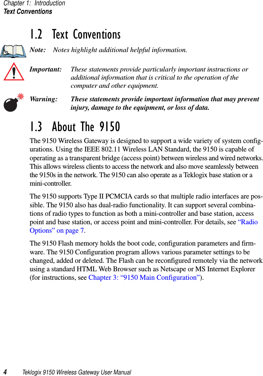 Chapter 1: IntroductionText Conventions4Teklogix 9150 Wireless Gateway User Manual1.2  Text ConventionsNote: Notes highlight additional helpful information.Important: These statements provide particularly important instructions or additional information that is critical to the operation of the computer and other equipment.Warning: These statements provide important information that may prevent injury, damage to the equipment, or loss of data.1.3  About The 9150The 9150 Wireless Gateway is designed to support a wide variety of system config-urations. Using the IEEE 802.11 Wireless LAN Standard, the 9150 is capable of operating as a transparent bridge (access point) between wireless and wired networks. This allows wireless clients to access the network and also move seamlessly between the 9150s in the network. The 9150 can also operate as a Teklogix base station or a mini-controller. The 9150 supports Type II PCMCIA cards so that multiple radio interfaces are pos-sible. The 9150 also has dual-radio functionality. It can support several combina-tions of radio types to function as both a mini-controller and base station, access point and base station, or access point and mini-controller. For details, see “Radio Options” on page 7. The 9150 Flash memory holds the boot code, configuration parameters and firm-ware. The 9150 Configuration program allows various parameter settings to be changed, added or deleted. The Flash can be reconfigured remotely via the network using a standard HTML Web Browser such as Netscape or MS Internet Explorer (for instructions, see Chapter 3: “9150 Main Configuration”).