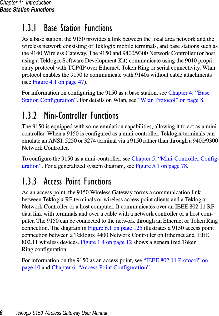 Chapter 1: IntroductionBase Station Functions6Teklogix 9150 Wireless Gateway User Manual1.3.1  Base Station FunctionsAs a base station, the 9150 provides a link between the local area network and the wireless network consisting of Teklogix mobile terminals, and base stations such as the 9140 Wireless Gateway. The 9150 and 9400/9300 Network Controller (or host using a Teklogix Software Development Kit) communicate using the 9010 propri-etary protocol with TCP/IP over Ethernet, Token Ring or serial connectivity. Wlan protocol enables the 9150 to communicate with 9140s without cable attachments (see Figure 4.1 on page 47). For information on configuring the 9150 as a base station, see Chapter 4: “Base Station Configuration”. For details on Wlan, see “Wlan Protocol” on page 8.1.3.2  Mini-Controller FunctionsThe 9150 is equipped with some emulation capabilities, allowing it to act as a mini-controller. When a 9150 is configured as a mini-controller, Teklogix terminals can emulate an ANSI, 5250 or 3274 terminal via a 9150 rather than through a 9400/9300 Network Controller.To configure the 9150 as a mini-controller, see Chapter 5: “Mini-Controller Config-uration”. For a generalized system diagram, see Figure 5.1 on page 78.1.3.3  Access Point FunctionsAs an access point, the 9150 Wireless Gateway forms a communication link between Teklogix RF terminals or wireless access point clients and a Teklogix Network Controller or a host computer. It communicates over an IEEE 802.11 RF data link with terminals and over a cable with a network controller or a host com-puter. The 9150 can be connected to the network through an Ethernet or Token Ring connection. The diagram in Figure 6.1 on page 125 illustrates a 9150 access point connection between a Teklogix 9400 Network Controller on Ethernet and IEEE 802.11 wireless devices. Figure 1.4 on page 12 shows a generalized Token Ring configuration.For information on the 9150 as an access point, see “IEEE 802.11 Protocol” on page 10 and Chapter 6: “Access Point Configuration”.