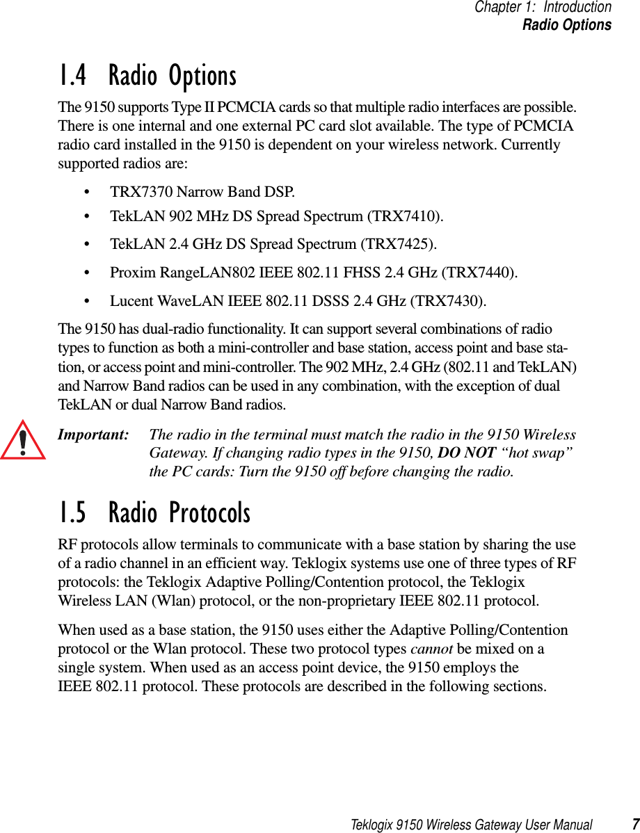 Teklogix 9150 Wireless Gateway User Manual 7Chapter 1: IntroductionRadio Options1.4  Radio OptionsThe 9150 supports Type II PCMCIA cards so that multiple radio interfaces are possible. There is one internal and one external PC card slot available. The type of PCMCIA radio card installed in the 9150 is dependent on your wireless network. Currently supported radios are: •TRX7370 Narrow Band DSP.•TekLAN 902 MHz DS Spread Spectrum (TRX7410).•TekLAN 2.4 GHz DS Spread Spectrum (TRX7425).•Proxim RangeLAN802 IEEE 802.11 FHSS 2.4 GHz (TRX7440).•Lucent WaveLAN IEEE 802.11 DSSS 2.4 GHz (TRX7430).The 9150 has dual-radio functionality. It can support several combinations of radio types to function as both a mini-controller and base station, access point and base sta-tion, or access point and mini-controller. The 902 MHz, 2.4 GHz (802.11 and TekLAN) and Narrow Band radios can be used in any combination, with the exception of dual TekLAN or dual Narrow Band radios.Important: The radio in the terminal must match the radio in the 9150 Wireless Gateway. If changing radio types in the 9150, DO NOT “hot swap” the PC cards: Turn the 9150 off before changing the radio.1.5  Radio ProtocolsRF protocols allow terminals to communicate with a base station by sharing the use of a radio channel in an efficient way. Teklogix systems use one of three types of RF protocols: the Teklogix Adaptive Polling/Contention protocol, the Teklogix Wireless LAN (Wlan) protocol, or the non-proprietary IEEE 802.11 protocol. When used as a base station, the 9150 uses either the Adaptive Polling/Contention protocol or the Wlan protocol. These two protocol types cannot be mixed on a single system. When used as an access point device, the 9150 employs the IEEE 802.11 protocol. These protocols are described in the following sections.