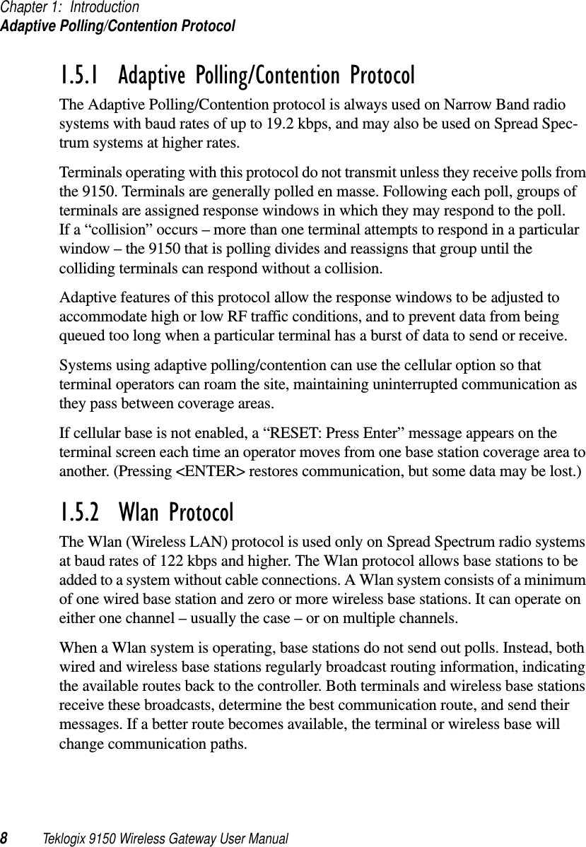 Chapter 1: IntroductionAdaptive Polling/Contention Protocol8Teklogix 9150 Wireless Gateway User Manual1.5.1  Adaptive Polling/Contention ProtocolThe Adaptive Polling/Contention protocol is always used on Narrow Band radio systems with baud rates of up to 19.2 kbps, and may also be used on Spread Spec-trum systems at higher rates.Terminals operating with this protocol do not transmit unless they receive polls from the 9150. Terminals are generally polled en masse. Following each poll, groups of terminals are assigned response windows in which they may respond to the poll. If a “collision” occurs – more than one terminal attempts to respond in a particular window – the 9150 that is polling divides and reassigns that group until the colliding terminals can respond without a collision.Adaptive features of this protocol allow the response windows to be adjusted to accommodate high or low RF traffic conditions, and to prevent data from being queued too long when a particular terminal has a burst of data to send or receive.Systems using adaptive polling/contention can use the cellular option so that terminal operators can roam the site, maintaining uninterrupted communication as they pass between coverage areas.If cellular base is not enabled, a “RESET: Press Enter” message appears on the terminal screen each time an operator moves from one base station coverage area to another. (Pressing &lt;ENTER&gt; restores communication, but some data may be lost.)1.5.2  Wlan ProtocolThe Wlan (Wireless LAN) protocol is used only on Spread Spectrum radio systems at baud rates of 122 kbps and higher. The Wlan protocol allows base stations to be added to a system without cable connections. A Wlan system consists of a minimum of one wired base station and zero or more wireless base stations. It can operate on either one channel – usually the case – or on multiple channels.When a Wlan system is operating, base stations do not send out polls. Instead, both wired and wireless base stations regularly broadcast routing information, indicating the available routes back to the controller. Both terminals and wireless base stations receive these broadcasts, determine the best communication route, and send their messages. If a better route becomes available, the terminal or wireless base will change communication paths.