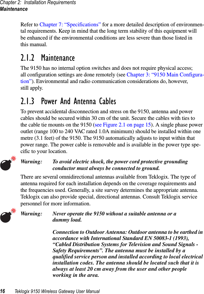 Chapter 2: Installation RequirementsMaintenance16 Teklogix 9150 Wireless Gateway User ManualRefer to Chapter 7: “Specifications” for a more detailed description of environmen-tal requirements. Keep in mind that the long term stability of this equipment willbe enhanced if the environmental conditions are less severe than those listed inthis manual.2.1.2 MaintenanceThe 9150 has no internal option switches and does not require physical access;all configuration settings are done remotely (see Chapter 3: “9150 Main Configura-tion”). Environmental and radio communication considerations do, however,still apply.2.1.3 Power And Antenna CablesTo prevent accidental disconnection and stress on the 9150, antenna and powercables should be secured within 30 cm of the unit. Secure the cables with ties tothe cable tie mounts on the 9150 (see Figure 2.1 on page 15). A single phase poweroutlet (range 100 to 240 VAC rated 1.0A minimum) should be installed within onemetre (3.1 feet) of the 9150. The 9150 automatically adjusts to input within thatpower range. The power cable is removable and is available in the power type spe-cific to your location.Warning: To avoid electric shock, the power cord protective groundingconductor must always be connected to ground.There are several omnidirectional antennas available from Teklogix. The type ofantenna required for each installation depends on the coverage requirements andthe frequencies used. Generally, a site survey determines the appropriate antenna.Teklogix can also provide special, directional antennas. Consult Teklogix servicepersonnel for more information.Warning: Never operate the 9150 without a suitable antenna or adummy load.Connection to Outdoor Antenna: Outdoor antenna to be earthed inaccordance with International Standard EN 50083-1 (1993),“Cabled Distribution Systems for Television and Sound Signals -Safety Requirements”. The antenna must be installed by aqualified service person and installed according to local electricalinstallation codes. The antenna should be located such that it isalways at least 20 cm away from the user and other peopleworking in the area.