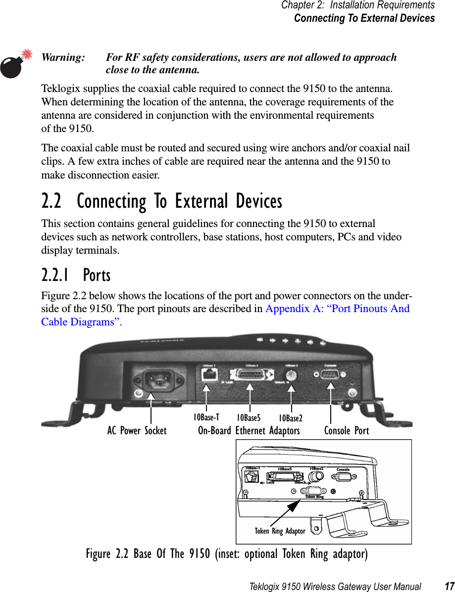 Teklogix 9150 Wireless Gateway User Manual 17Chapter 2: Installation RequirementsConnecting To External DevicesWarning: For RF safety considerations, users are not allowed to approachclose to the antenna.Teklogix supplies the coaxial cable required to connect the 9150 to the antenna.When determining the location of the antenna, the coverage requirements of theantenna are considered in conjunction with the environmental requirementsof the 9150.The coaxial cable must be routed and secured using wire anchors and/or coaxial nailclips. A few extra inches of cable are required near the antenna and the 9150 tomake disconnection easier.2.2 Connecting To External DevicesThis section contains general guidelines for connecting the 9150 to externaldevices such as network controllers, base stations, host computers, PCs and videodisplay terminals.2.2.1 PortsFigure 2.2 below shows the locations of the port and power connectors on the under-side of the 9150. The port pinouts are described in Appendix A: “Port Pinouts AndCable Diagrams”.Figure 2.2 Base Of The 9150 (inset: optional Token Ring adaptor)AC Power Socket Console PortOn-Board Ethernet Adaptors10Base210Base510Base-T10Base-T 10Base5 10Base2 ConsoleTo ke n R i ngLock UnlockToken Ring Adaptor