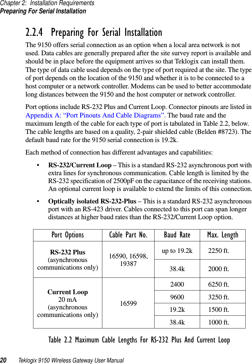 Chapter 2: Installation RequirementsPreparing For Serial Installation20 Teklogix 9150 Wireless Gateway User Manual2.2.4  Preparing For Serial InstallationThe 9150 offers serial connection as an option when a local area network is not used. Data cables are generally prepared after the site survey report is available and should be in place before the equipment arrives so that Teklogix can install them. The type of data cable used depends on the type of port required at the site. The type of port depends on the location of the 9150 and whether it is to be connected to a host computer or a network controller. Modems can be used to better accommodate long distances between the 9150 and the host computer or network controller.Port options include RS-232 Plus and Current Loop. Connector pinouts are listed in Appendix A: “Port Pinouts And Cable Diagrams”. The baud rate and the maximum length of the cable for each type of port is tabulated in Table 2.2, below. The cable lengths are based on a quality, 2-pair shielded cable (Belden #8723). The default baud rate for the 9150 serial connection is 19.2k. Each method of connection has different advantages and capabilities:•RS-232/Current Loop – This is a standard RS-232 asynchronous port with extra lines for synchronous communication. Cable length is limited by the RS-232 specification of 2500pF on the capacitance of the receiving stations. An optional current loop is available to extend the limits of this connection.•Optically isolated RS-232-Plus – This is a standard RS-232 asynchronous port with an RS-423 driver. Cables connected to this port can span longer distances at higher baud rates than the RS-232/Current Loop option.Table 2.2 Maximum Cable Lengths For RS-232 Plus And Current LoopPort Options Cable Part No. Baud Rate Max. LengthRS-232 Plus(asynchronous communications only)16590, 16598, 19387up to 19.2k 2250 ft.38.4k 2000 ft.Current Loop20 mA (asynchronous communications only)165992400 6250 ft.9600 3250 ft.19.2k 1500 ft.38.4k 1000 ft.