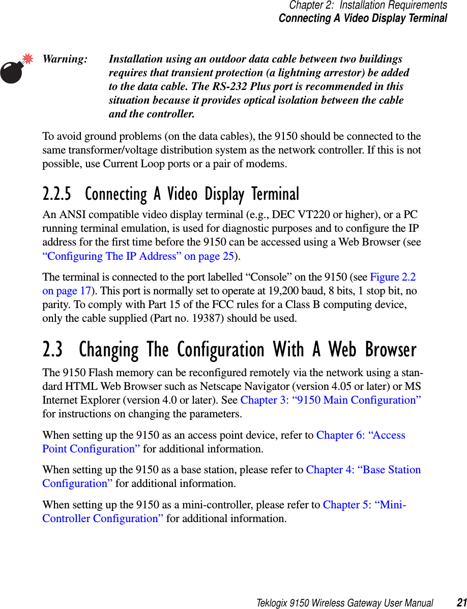 Teklogix 9150 Wireless Gateway User Manual 21Chapter 2: Installation RequirementsConnecting A Video Display TerminalWarning: Installation using an outdoor data cable between two buildings requires that transient protection (a lightning arrestor) be addedto the data cable. The RS-232 Plus port is recommended in thissituation because it provides optical isolation between the cable and the controller.To avoid ground problems (on the data cables), the 9150 should be connected to the same transformer/voltage distribution system as the network controller. If this is not possible, use Current Loop ports or a pair of modems.2.2.5  Connecting A Video Display TerminalAn ANSI compatible video display terminal (e.g., DEC VT220 or higher), or a PC running terminal emulation, is used for diagnostic purposes and to configure the IP address for the first time before the 9150 can be accessed using a Web Browser (see “Configuring The IP Address” on page 25).The terminal is connected to the port labelled “Console” on the 9150 (see Figure 2.2 on page 17). This port is normally set to operate at 19,200 baud, 8 bits, 1 stop bit, no parity. To comply with Part 15 of the FCC rules for a Class B computing device, only the cable supplied (Part no. 19387) should be used.2.3  Changing The Configuration With A Web BrowserThe 9150 Flash memory can be reconfigured remotely via the network using a stan-dard HTML Web Browser such as Netscape Navigator (version 4.05 or later) or MS Internet Explorer (version 4.0 or later). See Chapter 3: “9150 Main Configuration” for instructions on changing the parameters.When setting up the 9150 as an access point device, refer to Chapter 6: “Access Point Configuration” for additional information. When setting up the 9150 as a base station, please refer to Chapter 4: “Base Station Configuration” for additional information.When setting up the 9150 as a mini-controller, please refer to Chapter 5: “Mini-Controller Configuration” for additional information.