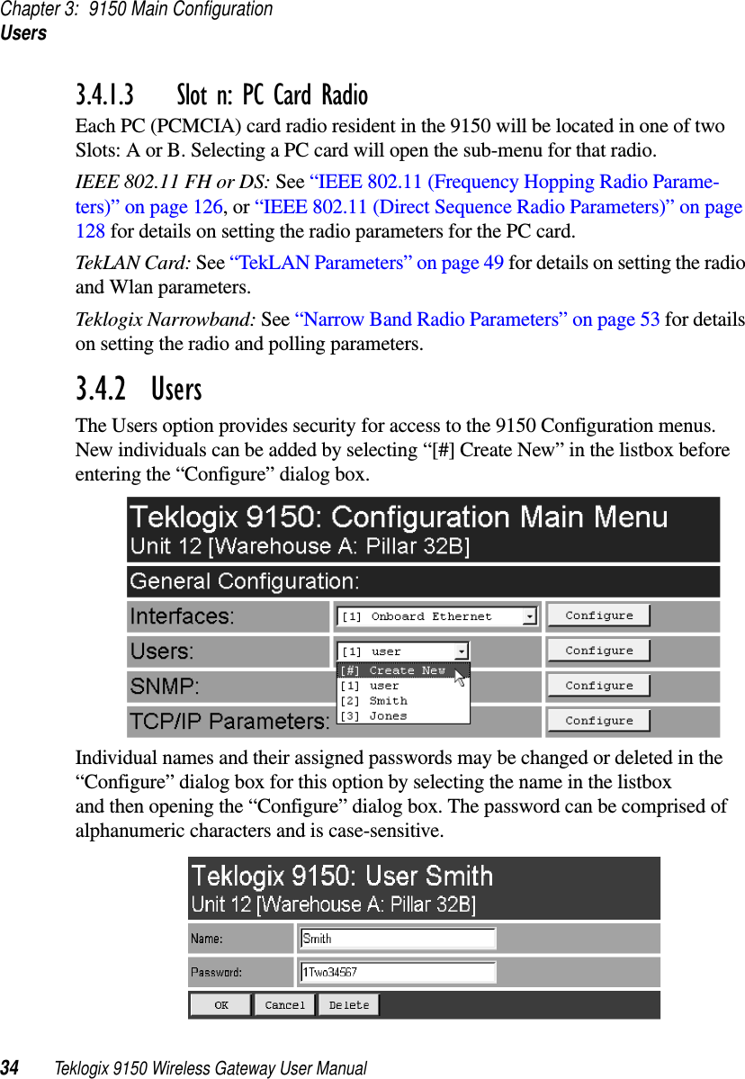 Chapter 3: 9150 Main ConfigurationUsers34 Teklogix 9150 Wireless Gateway User Manual3.4.1.3 Slot n: PC Card RadioEach PC (PCMCIA) card radio resident in the 9150 will be located in one of two Slots: A or B. Selecting a PC card will open the sub-menu for that radio.IEEE 802.11 FH or DS: See “IEEE 802.11 (Frequency Hopping Radio Parame-ters)” on page 126, or “IEEE 802.11 (Direct Sequence Radio Parameters)” on page 128 for details on setting the radio parameters for the PC card.TekLAN Card: See “TekLAN Parameters” on page 49 for details on setting the radio and Wlan parameters.Teklogix Narrowband: See “Narrow Band Radio Parameters” on page 53 for details on setting the radio and polling parameters.3.4.2  UsersThe Users option provides security for access to the 9150 Configuration menus. New individuals can be added by selecting “[#] Create New” in the listbox before entering the “Configure” dialog box.Individual names and their assigned passwords may be changed or deleted in the “Configure” dialog box for this option by selecting the name in the listbox and then opening the “Configure” dialog box. The password can be comprised of alphanumeric characters and is case-sensitive.