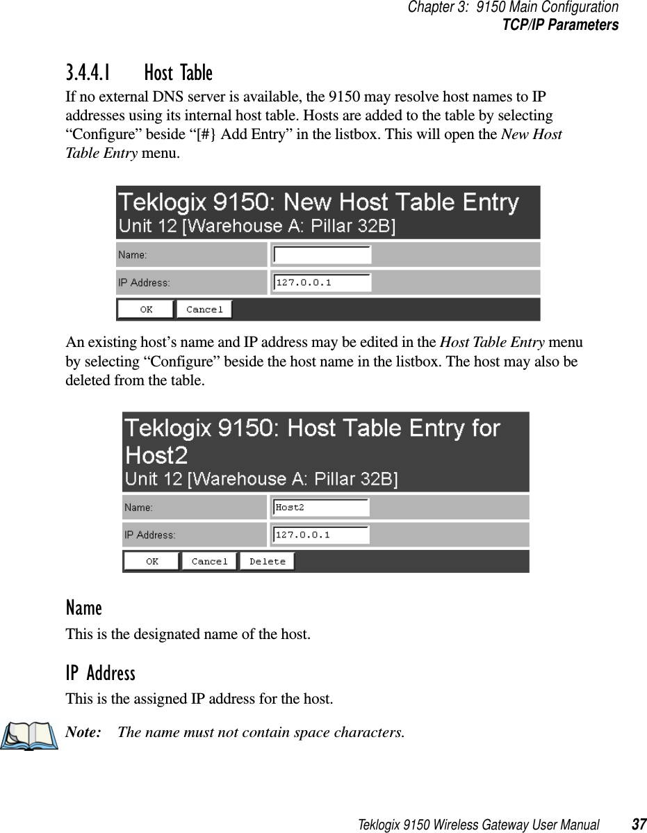 Teklogix 9150 Wireless Gateway User Manual 37Chapter 3: 9150 Main ConfigurationTCP/IP Parameters3.4.4.1 Host TableIf no external DNS server is available, the 9150 may resolve host names to IP addresses using its internal host table. Hosts are added to the table by selecting “Configure” beside “[#} Add Entry” in the listbox. This will open the New Host Table Entry menu.An existing host’s name and IP address may be edited in the Host Table Entry menu by selecting “Configure” beside the host name in the listbox. The host may also be deleted from the table.Name This is the designated name of the host.IP Address This is the assigned IP address for the host. Note: The name must not contain space characters.