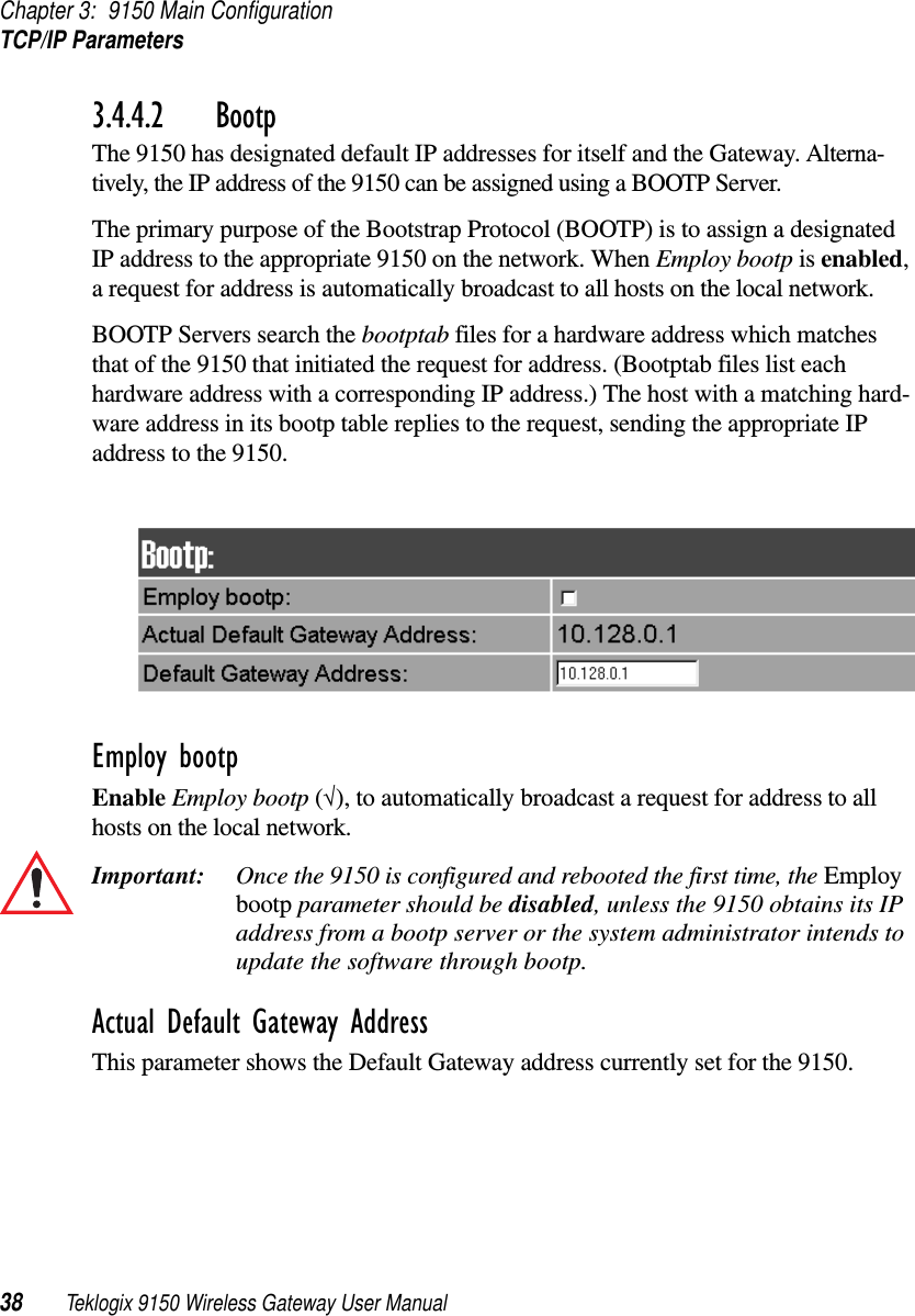 Chapter 3: 9150 Main ConfigurationTCP/IP Parameters38 Teklogix 9150 Wireless Gateway User Manual3.4.4.2 BootpThe 9150 has designated default IP addresses for itself and the Gateway. Alterna-tively, the IP address of the 9150 can be assigned using a BOOTP Server.The primary purpose of the Bootstrap Protocol (BOOTP) is to assign a designated IP address to the appropriate 9150 on the network. When Employ bootp is enabled, a request for address is automatically broadcast to all hosts on the local network.BOOTP Servers search the bootptab files for a hardware address which matches that of the 9150 that initiated the request for address. (Bootptab files list each hardware address with a corresponding IP address.) The host with a matching hard-ware address in its bootp table replies to the request, sending the appropriate IP address to the 9150.Employ bootpEnable Employ bootp (√), to automatically broadcast a request for address to all hosts on the local network.Important: Once the 9150 is configured and rebooted the first time, the Employ bootp parameter should be disabled, unless the 9150 obtains its IP address from a bootp server or the system administrator intends to update the software through bootp.Actual Default Gateway AddressThis parameter shows the Default Gateway address currently set for the 9150. 