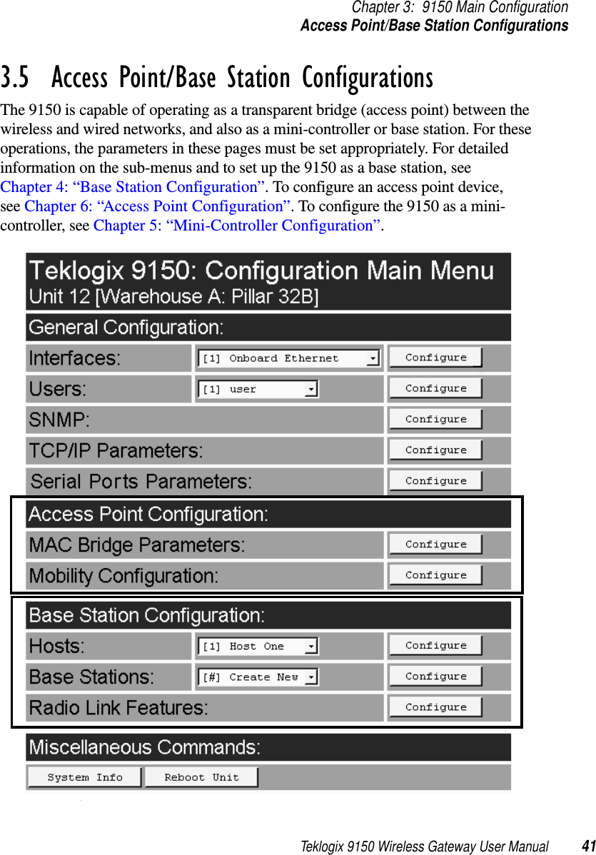 Teklogix 9150 Wireless Gateway User Manual 41Chapter 3: 9150 Main ConfigurationAccess Point/Base Station Configurations3.5  Access Point/Base Station ConfigurationsThe 9150 is capable of operating as a transparent bridge (access point) between the wireless and wired networks, and also as a mini-controller or base station. For these operations, the parameters in these pages must be set appropriately. For detailed information on the sub-menus and to set up the 9150 as a base station, see Chapter 4: “Base Station Configuration”. To configure an access point device, see Chapter 6: “Access Point Configuration”. To configure the 9150 as a mini-controller, see Chapter 5: “Mini-Controller Configuration”.. 