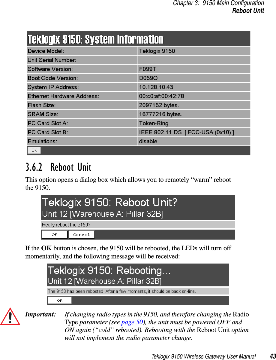 Teklogix 9150 Wireless Gateway User Manual 43Chapter 3: 9150 Main ConfigurationReboot Unit3.6.2  Reboot UnitThis option opens a dialog box which allows you to remotely “warm” reboot the 9150.If the OK button is chosen, the 9150 will be rebooted, the LEDs will turn off momentarily, and the following message will be received:Important: If changing radio types in the 9150, and therefore changing the Radio Type parameter (see page 50), the unit must be powered OFF and ON again (“cold” rebooted). Rebooting with the Reboot Unit option will not implement the radio parameter change.