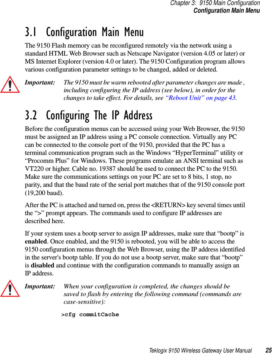 Teklogix 9150 Wireless Gateway User Manual 25Chapter 3: 9150 Main ConfigurationConfiguration Main Menu3.1  Configuration Main MenuThe 9150 Flash memory can be reconfigured remotely via the network using a standard HTML Web Browser such as Netscape Navigator (version 4.05 or later) or MS Internet Explorer (version 4.0 or later). The 9150 Configuration program allows various configuration parameter settings to be changed, added or deleted. Important: The 9150 must be warm rebooted after parameter changes are made , including configuring the IP address (see below), in order for the changes to take effect. For details, see “Reboot Unit” on page 43.3.2  Configuring The IP AddressBefore the configuration menus can be accessed using your Web Browser, the 9150 must be assigned an IP address using a PC console connection. Virtually any PC can be connected to the console port of the 9150, provided that the PC has a terminal communication program such as the Windows “HyperTerminal” utility or “Procomm Plus” for Windows. These programs emulate an ANSI terminal such as VT220 or higher. Cable no. 19387 should be used to connect the PC to the 9150. Make sure the communications settings on your PC are set to 8 bits, 1 stop, no parity, and that the baud rate of the serial port matches that of the 9150 console port (19,200 baud). After the PC is attached and turned on, press the &lt;RETURN&gt; key several times until the “&gt;” prompt appears. The commands used to configure IP addresses are described here.If your system uses a bootp server to assign IP addresses, make sure that “bootp” is enabled. Once enabled, and the 9150 is rebooted, you will be able to access the 9150 configuration menus through the Web Browser, using the IP address identified in the server&apos;s bootp table. If you do not use a bootp server, make sure that “bootp” is disabled and continue with the configuration commands to manually assign an IP address. Important: When your configuration is completed, the changes should be saved to flash by entering the following command (commands are case-sensitive):&gt;cfg commitCache