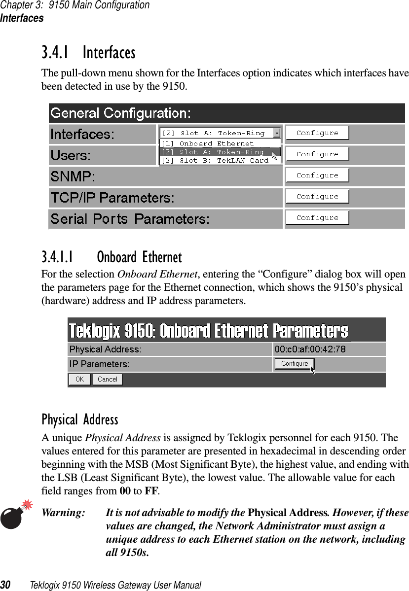 Chapter 3: 9150 Main ConfigurationInterfaces30 Teklogix 9150 Wireless Gateway User Manual3.4.1  InterfacesThe pull-down menu shown for the Interfaces option indicates which interfaces have been detected in use by the 9150. 3.4.1.1 Onboard EthernetFor the selection Onboard Ethernet, entering the “Configure” dialog box will open the parameters page for the Ethernet connection, which shows the 9150’s physical (hardware) address and IP address parameters. Physical AddressA unique Physical Address is assigned by Teklogix personnel for each 9150. The values entered for this parameter are presented in hexadecimal in descending order beginning with the MSB (Most Significant Byte), the highest value, and ending with the LSB (Least Significant Byte), the lowest value. The allowable value for each field ranges from 00 to FF. Warning: It is not advisable to modify the Physical Address. However, if these values are changed, the Network Administrator must assign a unique address to each Ethernet station on the network, including all 9150s.