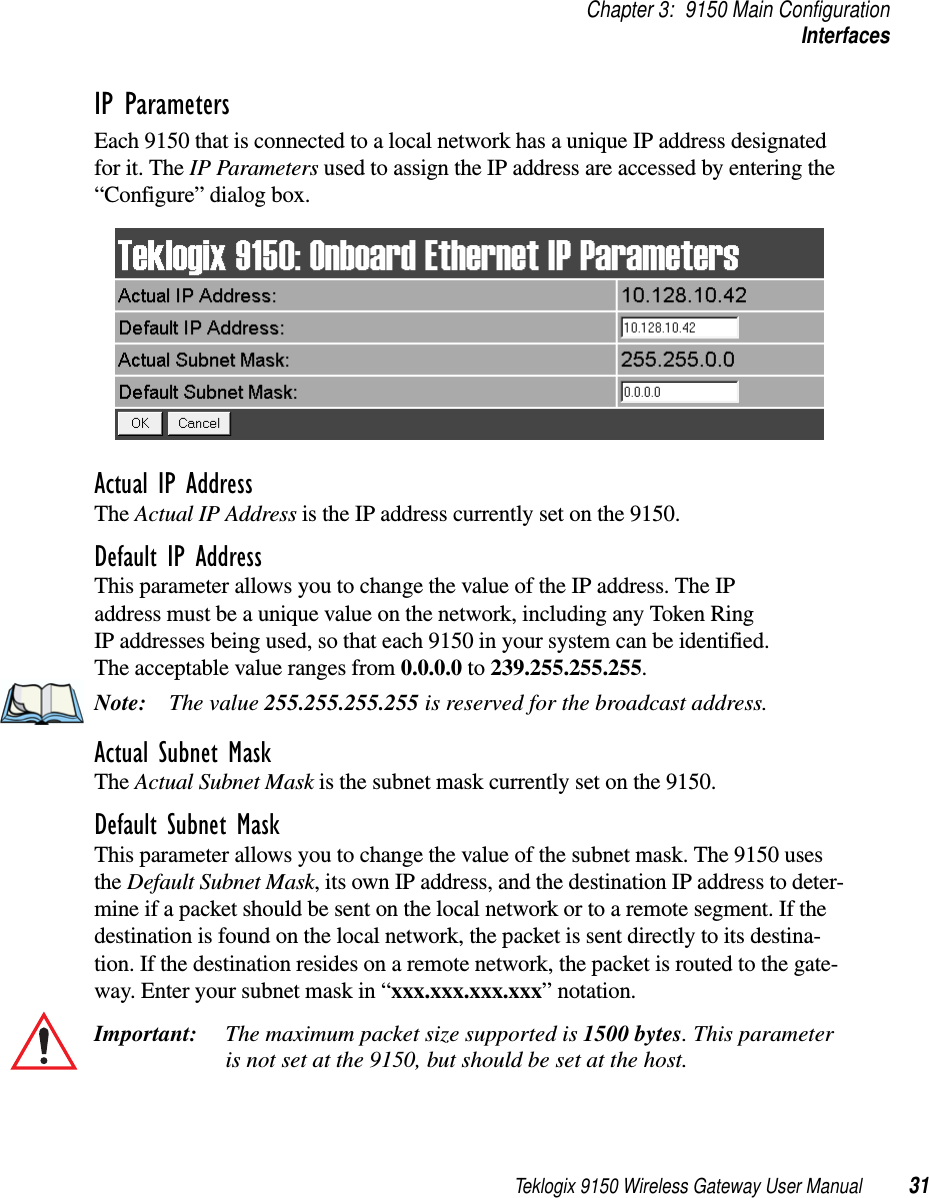 Teklogix 9150 Wireless Gateway User Manual 31Chapter 3: 9150 Main ConfigurationInterfacesIP ParametersEach 9150 that is connected to a local network has a unique IP address designated for it. The IP Parameters used to assign the IP address are accessed by entering the “Configure” dialog box.Actual IP AddressThe Actual IP Address is the IP address currently set on the 9150.Default IP AddressThis parameter allows you to change the value of the IP address. The IP address must be a unique value on the network, including any Token Ring IP addresses being used, so that each 9150 in your system can be identified. The acceptable value ranges from 0.0.0.0 to 239.255.255.255.Note: The value 255.255.255.255 is reserved for the broadcast address.Actual Subnet MaskThe Actual Subnet Mask is the subnet mask currently set on the 9150.Default Subnet MaskThis parameter allows you to change the value of the subnet mask. The 9150 uses the Default Subnet Mask, its own IP address, and the destination IP address to deter-mine if a packet should be sent on the local network or to a remote segment. If the destination is found on the local network, the packet is sent directly to its destina-tion. If the destination resides on a remote network, the packet is routed to the gate-way. Enter your subnet mask in “xxx.xxx.xxx.xxx” notation.Important: The maximum packet size supported is 1500 bytes. This parameter is not set at the 9150, but should be set at the host. 