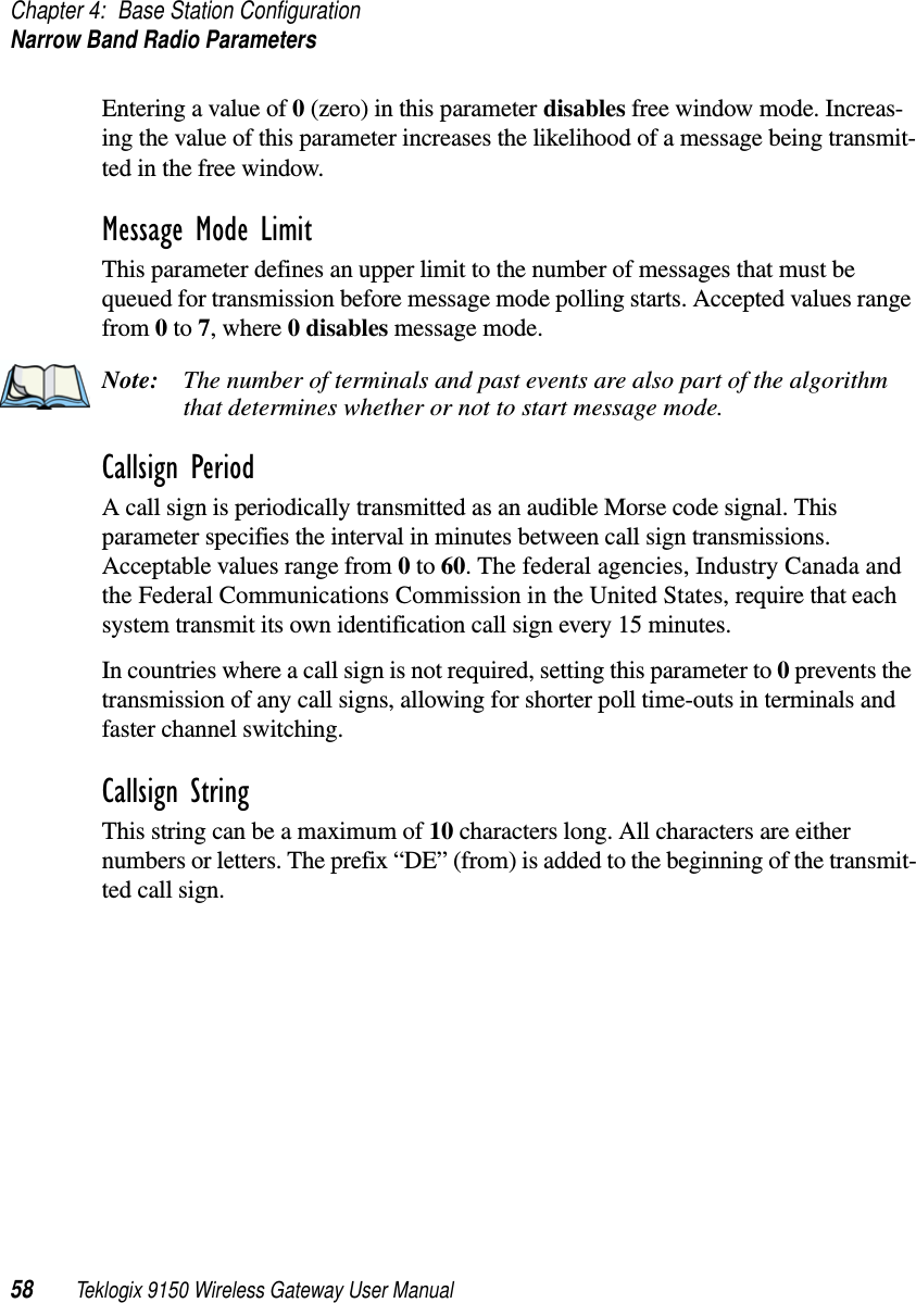 Chapter 4: Base Station ConfigurationNarrow Band Radio Parameters58 Teklogix 9150 Wireless Gateway User ManualEntering a value of 0 (zero) in this parameter disables free window mode. Increas-ing the value of this parameter increases the likelihood of a message being transmit-ted in the free window.Message Mode LimitThis parameter defines an upper limit to the number of messages that must be queued for transmission before message mode polling starts. Accepted values range from 0 to 7, where 0 disables message mode.Note: The number of terminals and past events are also part of the algorithm that determines whether or not to start message mode.Callsign PeriodA call sign is periodically transmitted as an audible Morse code signal. This parameter specifies the interval in minutes between call sign transmissions. Acceptable values range from 0 to 60. The federal agencies, Industry Canada and the Federal Communications Commission in the United States, require that each system transmit its own identification call sign every 15 minutes.In countries where a call sign is not required, setting this parameter to 0 prevents the transmission of any call signs, allowing for shorter poll time-outs in terminals and faster channel switching.Callsign StringThis string can be a maximum of 10 characters long. All characters are either numbers or letters. The prefix “DE” (from) is added to the beginning of the transmit-ted call sign.