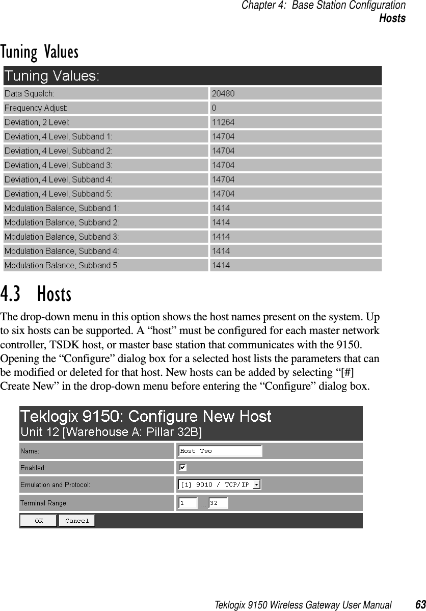 Teklogix 9150 Wireless Gateway User Manual 63Chapter 4: Base Station ConfigurationHostsTuning Values4.3  HostsThe drop-down menu in this option shows the host names present on the system. Up to six hosts can be supported. A “host” must be configured for each master network controller, TSDK host, or master base station that communicates with the 9150. Opening the “Configure” dialog box for a selected host lists the parameters that can be modified or deleted for that host. New hosts can be added by selecting “[#] Create New” in the drop-down menu before entering the “Configure” dialog box.