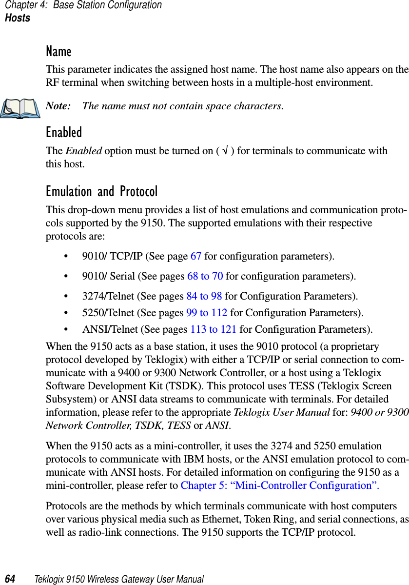 Chapter 4: Base Station ConfigurationHosts64 Teklogix 9150 Wireless Gateway User ManualNameThis parameter indicates the assigned host name. The host name also appears on the RF terminal when switching between hosts in a multiple-host environment.Note: The name must not contain space characters.EnabledThe Enabled option must be turned on ( √ ) for terminals to communicate with this host.Emulation and ProtocolThis drop-down menu provides a list of host emulations and communication proto-cols supported by the 9150. The supported emulations with their respective protocols are: • 9010/ TCP/IP (See page 67 for configuration parameters).• 9010/ Serial (See pages 68 to 70 for configuration parameters).• 3274/Telnet (See pages 84 to 98 for Configuration Parameters).• 5250/Telnet (See pages 99 to 112 for Configuration Parameters).• ANSI/Telnet (See pages 113 to 121 for Configuration Parameters). When the 9150 acts as a base station, it uses the 9010 protocol (a proprietary protocol developed by Teklogix) with either a TCP/IP or serial connection to com-municate with a 9400 or 9300 Network Controller, or a host using a Teklogix Software Development Kit (TSDK). This protocol uses TESS (Teklogix Screen Subsystem) or ANSI data streams to communicate with terminals. For detailed information, please refer to the appropriate Teklogix User Manual for: 9400 or 9300 Network Controller, TSDK, TESS or ANSI.When the 9150 acts as a mini-controller, it uses the 3274 and 5250 emulation protocols to communicate with IBM hosts, or the ANSI emulation protocol to com-municate with ANSI hosts. For detailed information on configuring the 9150 as a mini-controller, please refer to Chapter 5: “Mini-Controller Configuration”.Protocols are the methods by which terminals communicate with host computers over various physical media such as Ethernet, Token Ring, and serial connections, as well as radio-link connections. The 9150 supports the TCP/IP protocol. 