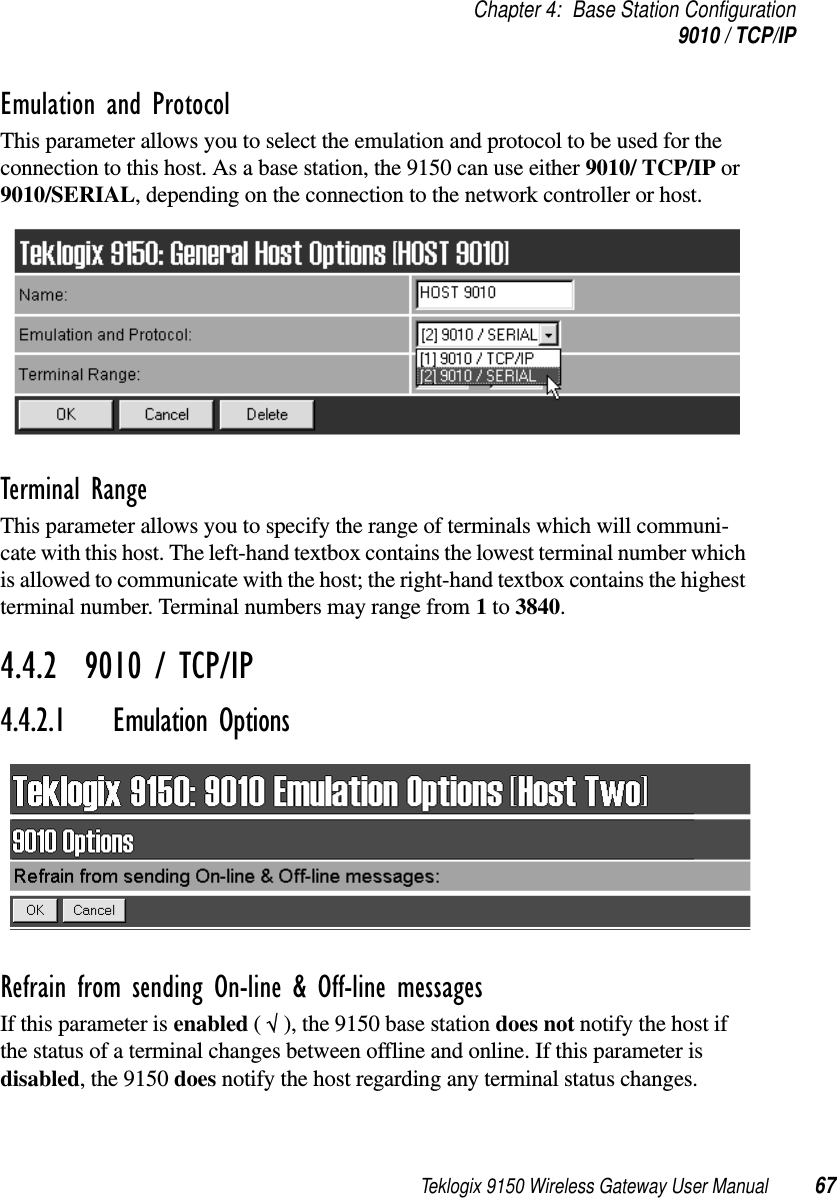 Teklogix 9150 Wireless Gateway User Manual 67Chapter 4: Base Station Configuration9010 / TCP/IPEmulation and Protocol This parameter allows you to select the emulation and protocol to be used for the connection to this host. As a base station, the 9150 can use either 9010/ TCP/IP or 9010/SERIAL, depending on the connection to the network controller or host.Terminal Range This parameter allows you to specify the range of terminals which will communi-cate with this host. The left-hand textbox contains the lowest terminal number which is allowed to communicate with the host; the right-hand textbox contains the highest terminal number. Terminal numbers may range from 1 to 3840.4.4.2  9010 / TCP/IP4.4.2.1 Emulation Options Refrain from sending On-line &amp; Off-line messagesIf this parameter is enabled ( √ ), the 9150 base station does not notify the host if the status of a terminal changes between offline and online. If this parameter is disabled, the 9150 does notify the host regarding any terminal status changes.