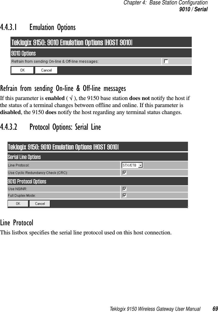 Teklogix 9150 Wireless Gateway User Manual 69Chapter 4: Base Station Configuration9010 / Serial4.4.3.1 Emulation Options Refrain from sending On-line &amp; Off-line messagesIf this parameter is enabled ( √ ), the 9150 base station does not notify the host if the status of a terminal changes between offline and online. If this parameter is disabled, the 9150 does notify the host regarding any terminal status changes.4.4.3.2 Protocol Options: Serial LineLine ProtocolThis listbox specifies the serial line protocol used on this host connection.