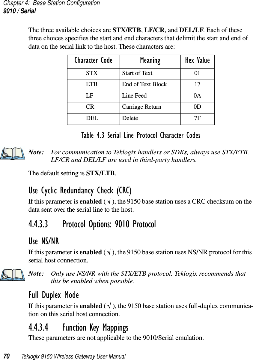 Chapter 4: Base Station Configuration9010 / Serial70 Teklogix 9150 Wireless Gateway User ManualThe three available choices are STX/ETB, LF/CR, and DEL/LF. Each of these three choices specifies the start and end characters that delimit the start and end of data on the serial link to the host. These characters are:Note: For communication to Teklogix handlers or SDKs, always use STX/ETB. LF/CR and DEL/LF are used in third-party handlers.The default setting is STX/ETB.Use Cyclic Redundancy Check (CRC)If this parameter is enabled ( √ ), the 9150 base station uses a CRC checksum on the data sent over the serial line to the host.4.4.3.3 Protocol Options: 9010 ProtocolUse NS/NRIf this parameter is enabled ( √ ), the 9150 base station uses NS/NR protocol for this serial host connection.Note: Only use NS/NR with the STX/ETB protocol. Teklogix recommends that this be enabled when possible.Full Duplex ModeIf this parameter is enabled ( √ ), the 9150 base station uses full-duplex communica-tion on this serial host connection.4.4.3.4 Function Key MappingsThese parameters are not applicable to the 9010/Serial emulation.Character Code Meaning Hex ValueSTX Start of Text 01ETB End of Text Block 17LF Line Feed 0ACR Carriage Return 0DDEL Delete 7FTable 4.3 Serial Line Protocol Character Codes