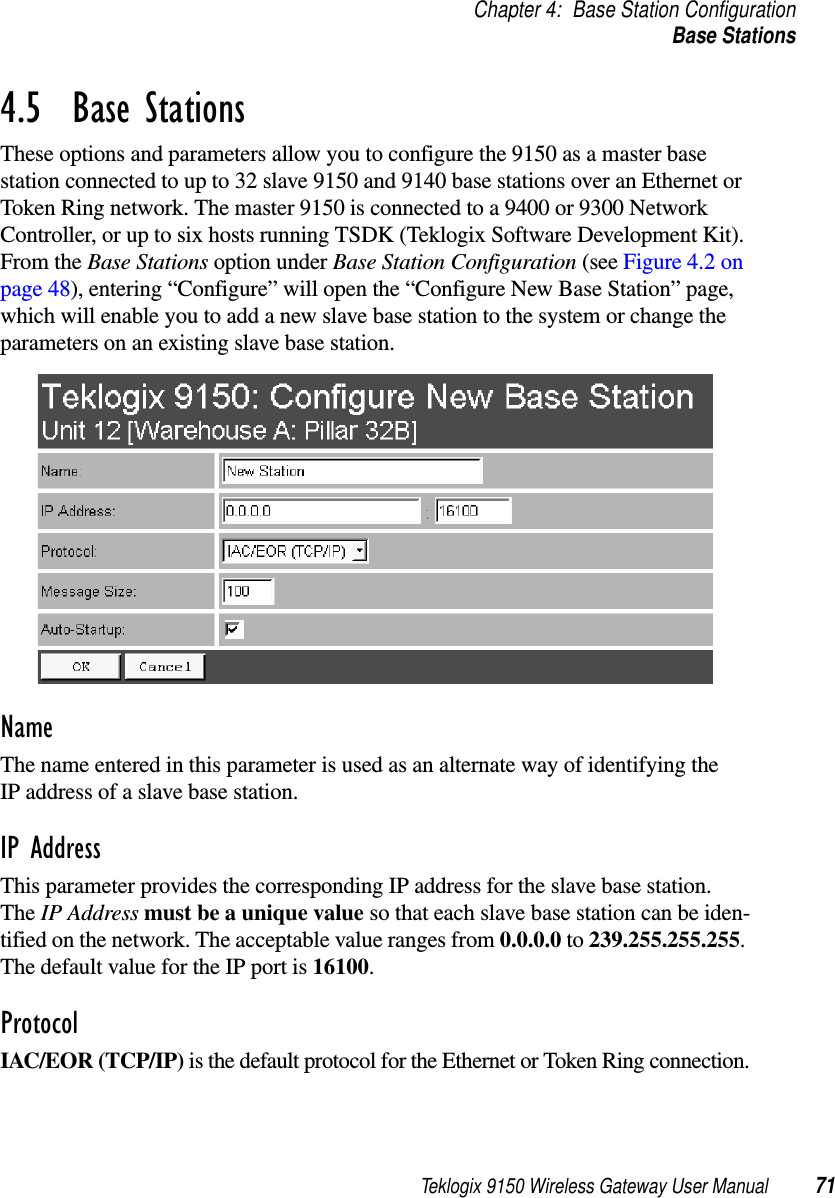 Teklogix 9150 Wireless Gateway User Manual 71Chapter 4: Base Station ConfigurationBase Stations4.5  Base StationsThese options and parameters allow you to configure the 9150 as a master base station connected to up to 32 slave 9150 and 9140 base stations over an Ethernet or Token Ring network. The master 9150 is connected to a 9400 or 9300 Network Controller, or up to six hosts running TSDK (Teklogix Software Development Kit). From the Base Stations option under Base Station Configuration (see Figure 4.2 on page 48), entering “Configure” will open the “Configure New Base Station” page, which will enable you to add a new slave base station to the system or change the parameters on an existing slave base station.NameThe name entered in this parameter is used as an alternate way of identifying the IP address of a slave base station.IP AddressThis parameter provides the corresponding IP address for the slave base station. The IP Address must be a unique value so that each slave base station can be iden-tified on the network. The acceptable value ranges from 0.0.0.0 to 239.255.255.255. The default value for the IP port is 16100.ProtocolIAC/EOR (TCP/IP) is the default protocol for the Ethernet or Token Ring connection.