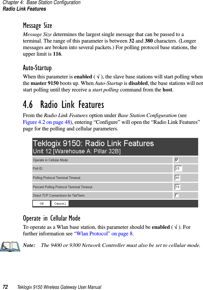 Chapter 4: Base Station ConfigurationRadio Link Features72 Teklogix 9150 Wireless Gateway User ManualMessage SizeMessage Size determines the largest single message that can be passed to a terminal. The range of this parameter is between 32 and 380 characters. (Longer messages are broken into several packets.) For polling protocol base stations, the upper limit is 116.Auto-StartupWhen this parameter is enabled ( √ ), the slave base stations will start polling when the master 9150 boots up. When Auto-Startup is disabled, the base stations will not start polling until they receive a start polling command from the host.4.6  Radio Link FeaturesFrom the Radio Link Features option under Base Station Configuration (see Figure 4.2 on page 48), entering “Configure” will open the “Radio Link Features” page for the polling and cellular parameters.Operate in Cellular ModeTo operate as a Wlan base station, this parameter should be enabled ( √ ). For further information see “Wlan Protocol” on page 8.Note: The 9400 or 9300 Network Controller must also be set to cellular mode.