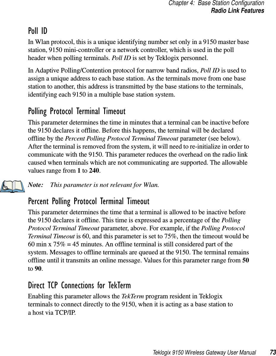 Teklogix 9150 Wireless Gateway User Manual 73Chapter 4: Base Station ConfigurationRadio Link FeaturesPoll ID In Wlan protocol, this is a unique identifying number set only in a 9150 master base station, 9150 mini-controller or a network controller, which is used in the poll header when polling terminals. Poll ID is set by Teklogix personnel. In Adaptive Polling/Contention protocol for narrow band radios, Poll ID is used to assign a unique address to each base station. As the terminals move from one base station to another, this address is transmitted by the base stations to the terminals, identifying each 9150 in a multiple base station system.Polling Protocol Terminal Timeout This parameter determines the time in minutes that a terminal can be inactive before the 9150 declares it offline. Before this happens, the terminal will be declared offline by the Percent Polling Protocol Terminal Timeout parameter (see below). After the terminal is removed from the system, it will need to re-initialize in order to communicate with the 9150. This parameter reduces the overhead on the radio link caused when terminals which are not communicating are supported. The allowable values range from 1 to 240. Note: This parameter is not relevant for Wlan.Percent Polling Protocol Terminal Timeout This parameter determines the time that a terminal is allowed to be inactive before the 9150 declares it offline. This time is expressed as a percentage of the Polling Protocol Terminal Timeout parameter, above. For example, if the Polling Protocol Terminal Timeout is 60, and this parameter is set to 75%, then the timeout would be 60 min x 75% = 45 minutes. An offline terminal is still considered part of the system. Messages to offline terminals are queued at the 9150. The terminal remains offline until it transmits an online message. Values for this parameter range from 50 to 90.Direct TCP Connections for TekTermEnabling this parameter allows the TekTerm program resident in Teklogix terminals to connect directly to the 9150, when it is acting as a base station to a host via TCP/IP.