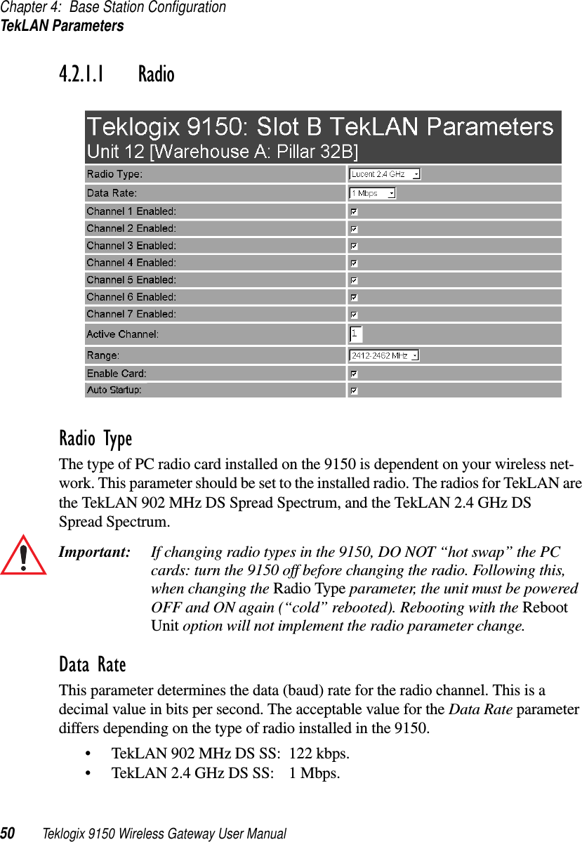 Chapter 4: Base Station ConfigurationTekLAN Parameters50 Teklogix 9150 Wireless Gateway User Manual4.2.1.1 RadioRadio TypeThe type of PC radio card installed on the 9150 is dependent on your wireless net-work. This parameter should be set to the installed radio. The radios for TekLAN are the TekLAN 902 MHz DS Spread Spectrum, and the TekLAN 2.4 GHz DS Spread Spectrum.Important: If changing radio types in the 9150, DO NOT “hot swap” the PC cards: turn the 9150 off before changing the radio. Following this, when changing the Radio Type parameter, the unit must be powered OFF and ON again (“cold” rebooted). Rebooting with the Reboot Unit option will not implement the radio parameter change.Data RateThis parameter determines the data (baud) rate for the radio channel. This is a decimal value in bits per second. The acceptable value for the Data Rate parameter differs depending on the type of radio installed in the 9150. •TekLAN 902 MHz DS SS: 122 kbps.•TekLAN 2.4 GHz DS SS: 1 Mbps.