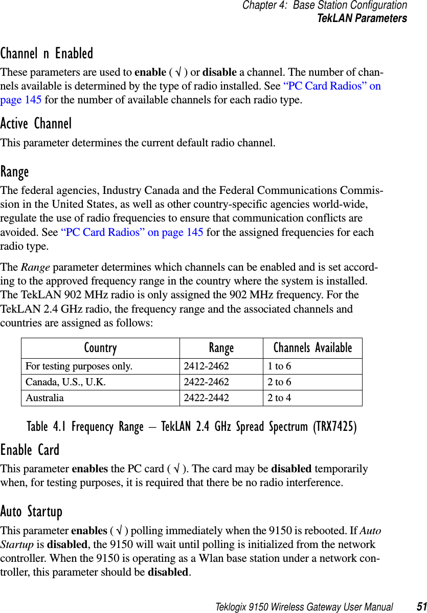 Teklogix 9150 Wireless Gateway User Manual 51Chapter 4: Base Station ConfigurationTekLAN ParametersChannel n EnabledThese parameters are used to enable ( √ ) or disable a channel. The number of chan-nels available is determined by the type of radio installed. See “PC Card Radios” on page 145 for the number of available channels for each radio type.Active ChannelThis parameter determines the current default radio channel.Range The federal agencies, Industry Canada and the Federal Communications Commis-sion in the United States, as well as other country-specific agencies world-wide, regulate the use of radio frequencies to ensure that communication conflicts are avoided. See “PC Card Radios” on page 145 for the assigned frequencies for each radio type.The Range parameter determines which channels can be enabled and is set accord-ing to the approved frequency range in the country where the system is installed. The TekLAN 902 MHz radio is only assigned the 902 MHz frequency. For the TekLAN 2.4 GHz radio, the frequency range and the associated channels and countries are assigned as follows:Table 4.1 Frequency Range – TekLAN 2.4 GHz Spread Spectrum (TRX7425)Enable CardThis parameter enables the PC card ( √ ). The card may be disabled temporarily when, for testing purposes, it is required that there be no radio interference.Auto StartupThis parameter enables ( √ ) polling immediately when the 9150 is rebooted. If Auto Startup is disabled, the 9150 will wait until polling is initialized from the network controller. When the 9150 is operating as a Wlan base station under a network con-troller, this parameter should be disabled.Country Range Channels AvailableFor testing purposes only. 2412-2462 1 to 6Canada, U.S., U.K. 2422-2462 2 to 6Australia 2422-2442 2 to 4