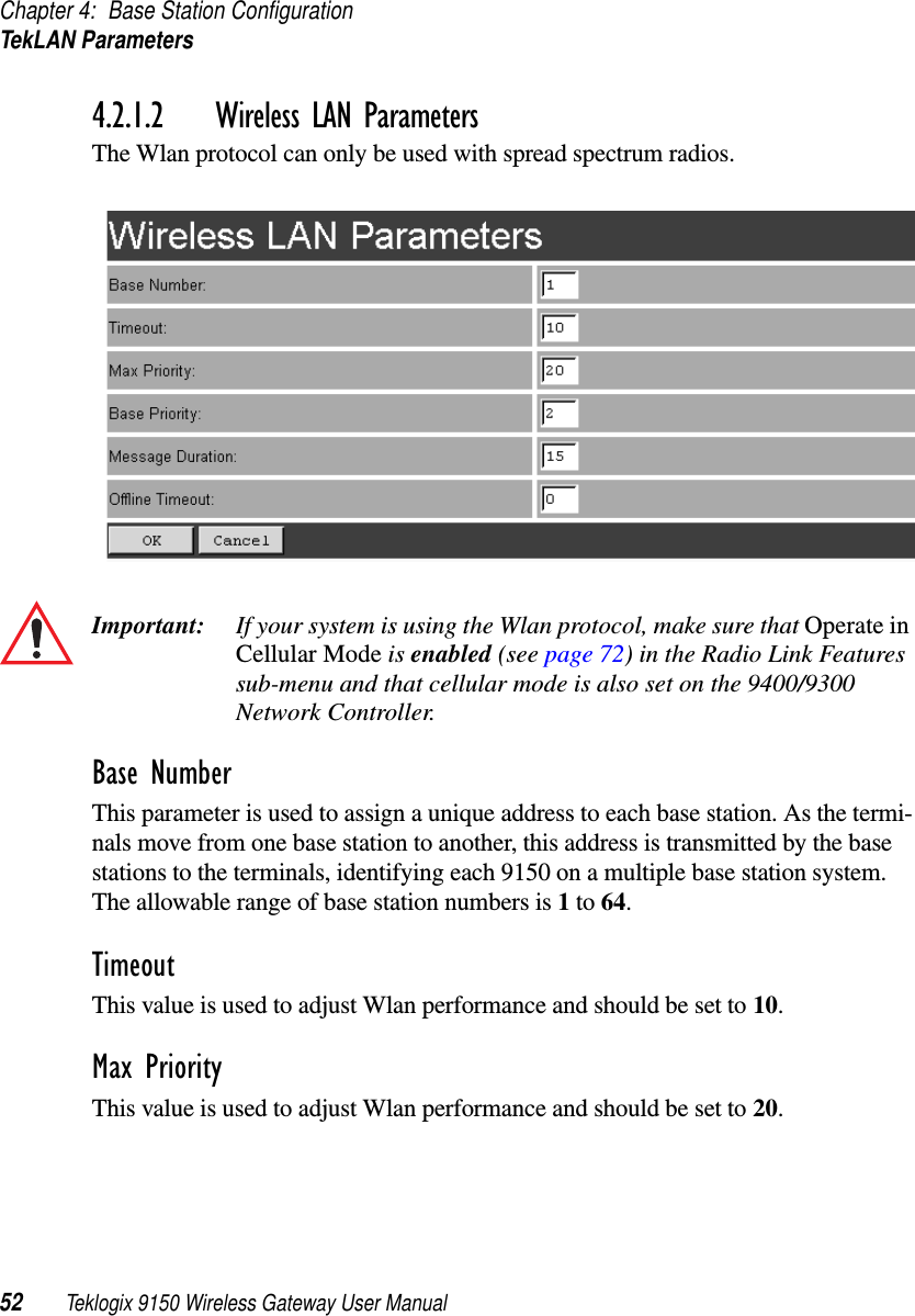 Chapter 4: Base Station ConfigurationTekLAN Parameters52 Teklogix 9150 Wireless Gateway User Manual4.2.1.2 Wireless LAN ParametersThe Wlan protocol can only be used with spread spectrum radios.Important: If your system is using the Wlan protocol, make sure that Operate in Cellular Mode is enabled (see page 72) in the Radio Link Features sub-menu and that cellular mode is also set on the 9400/9300 Network Controller.Base NumberThis parameter is used to assign a unique address to each base station. As the termi-nals move from one base station to another, this address is transmitted by the base stations to the terminals, identifying each 9150 on a multiple base station system. The allowable range of base station numbers is 1 to 64.TimeoutThis value is used to adjust Wlan performance and should be set to 10.Max PriorityThis value is used to adjust Wlan performance and should be set to 20.