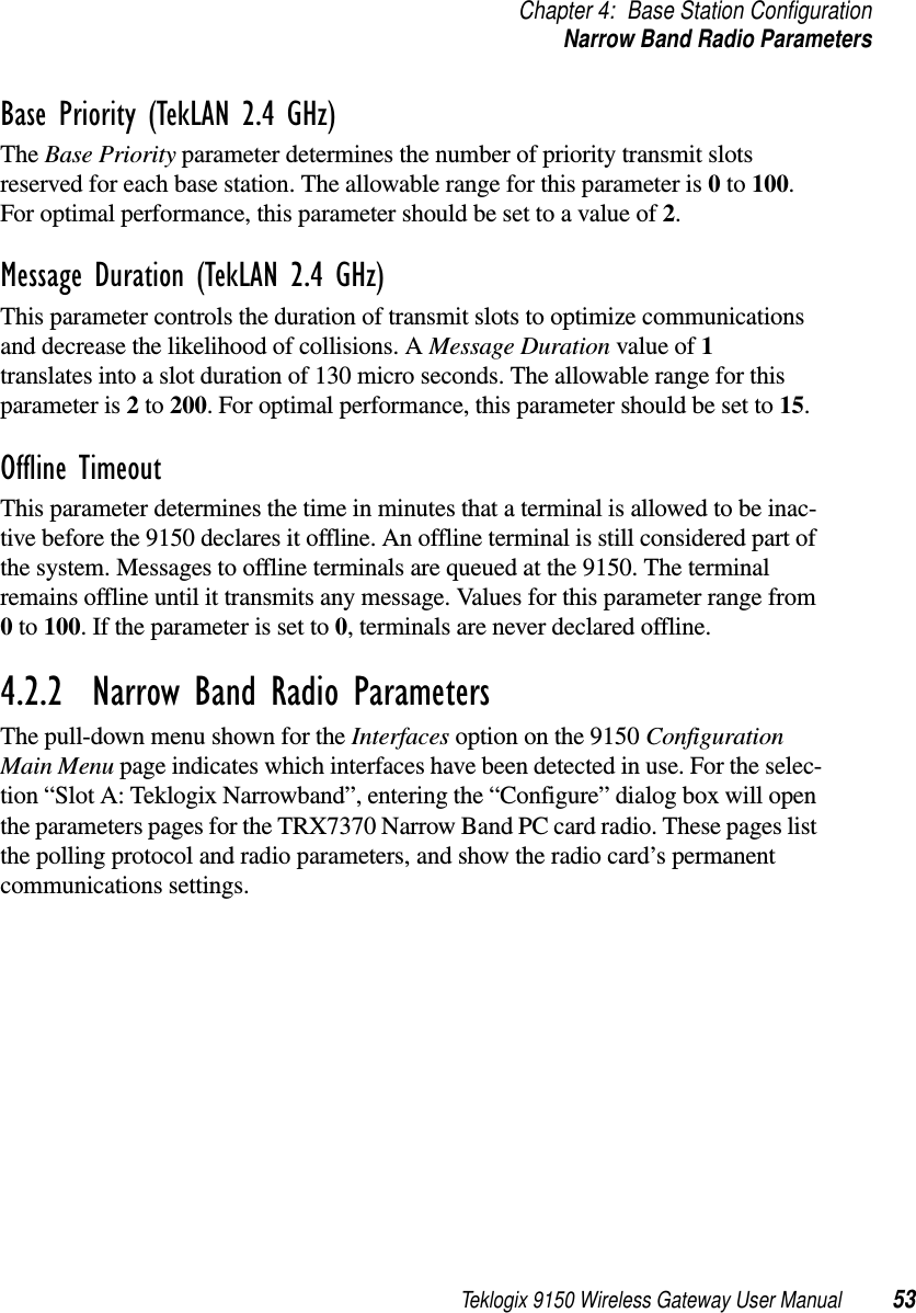 Teklogix 9150 Wireless Gateway User Manual 53Chapter 4: Base Station ConfigurationNarrow Band Radio ParametersBase Priority (TekLAN 2.4 GHz)The Base Priority parameter determines the number of priority transmit slots reserved for each base station. The allowable range for this parameter is 0 to 100. For optimal performance, this parameter should be set to a value of 2.Message Duration (TekLAN 2.4 GHz)This parameter controls the duration of transmit slots to optimize communications and decrease the likelihood of collisions. A Message Duration value of 1 translates into a slot duration of 130 micro seconds. The allowable range for this parameter is 2 to 200. For optimal performance, this parameter should be set to 15.Offline TimeoutThis parameter determines the time in minutes that a terminal is allowed to be inac-tive before the 9150 declares it offline. An offline terminal is still considered part of the system. Messages to offline terminals are queued at the 9150. The terminal remains offline until it transmits any message. Values for this parameter range from 0 to 100. If the parameter is set to 0, terminals are never declared offline. 4.2.2  Narrow Band Radio ParametersThe pull-down menu shown for the Interfaces option on the 9150 Configuration Main Menu page indicates which interfaces have been detected in use. For the selec-tion “Slot A: Teklogix Narrowband”, entering the “Configure” dialog box will open the parameters pages for the TRX7370 Narrow Band PC card radio. These pages list the polling protocol and radio parameters, and show the radio card’s permanent communications settings.