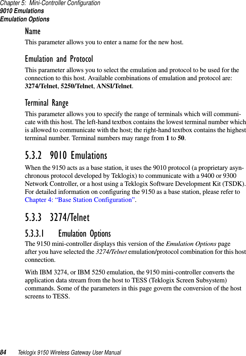 Chapter 5: Mini-Controller Configuration9010 EmulationsEmulation Options84 Teklogix 9150 Wireless Gateway User ManualName This parameter allows you to enter a name for the new host.Emulation and Protocol This parameter allows you to select the emulation and protocol to be used for the connection to this host. Available combinations of emulation and protocol are: 3274/Telnet, 5250/Telnet, ANSI/Telnet. Terminal Range This parameter allows you to specify the range of terminals which will communi-cate with this host. The left-hand textbox contains the lowest terminal number which is allowed to communicate with the host; the right-hand textbox contains the highest terminal number. Terminal numbers may range from 1 to 50.5.3.2  9010 EmulationsWhen the 9150 acts as a base station, it uses the 9010 protocol (a proprietary asyn-chronous protocol developed by Teklogix) to communicate with a 9400 or 9300 Network Controller, or a host using a Teklogix Software Development Kit (TSDK). For detailed information on configuring the 9150 as a base station, please refer to Chapter 4: “Base Station Configuration”.5.3.3  3274/Telnet 5.3.3.1 Emulation OptionsThe 9150 mini-controller displays this version of the Emulation Options page after you have selected the 3274/Telnet emulation/protocol combination for this host connection.With IBM 3274, or IBM 5250 emulation, the 9150 mini-controller converts the application data stream from the host to TESS (Teklogix Screen Subsystem) commands. Some of the parameters in this page govern the conversion of the host screens to TESS.