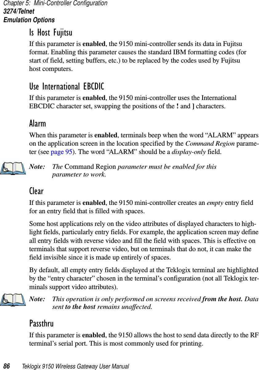 Chapter 5: Mini-Controller Configuration3274/TelnetEmulation Options86 Teklogix 9150 Wireless Gateway User ManualIs Host Fujitsu If this parameter is enabled, the 9150 mini-controller sends its data in Fujitsu format. Enabling this parameter causes the standard IBM formatting codes (for start of field, setting buffers, etc.) to be replaced by the codes used by Fujitsu host computers.Use International EBCDIC If this parameter is enabled, the 9150 mini-controller uses the International EBCDIC character set, swapping the positions of the ! and ] characters. Alarm When this parameter is enabled, terminals beep when the word “ALARM” appears on the application screen in the location specified by the Command Region parame-ter (see page 95). The word “ALARM” should be a display-only field.Note: The Command Region parameter must be enabled for this parameter to work.Clear If this parameter is enabled, the 9150 mini-controller creates an empty entry field for an entry field that is filled with spaces.Some host applications rely on the video attributes of displayed characters to high-light fields, particularly entry fields. For example, the application screen may define all entry fields with reverse video and fill the field with spaces. This is effective on terminals that support reverse video, but on terminals that do not, it can make the field invisible since it is made up entirely of spaces.By default, all empty entry fields displayed at the Teklogix terminal are highlighted by the “entry character” chosen in the terminal’s configuration (not all Teklogix ter-minals support video attributes). Note: This operation is only performed on screens received from the host. Data sent to the host remains unaffected.Passthru If this parameter is enabled, the 9150 allows the host to send data directly to the RF terminal’s serial port. This is most commonly used for printing. 